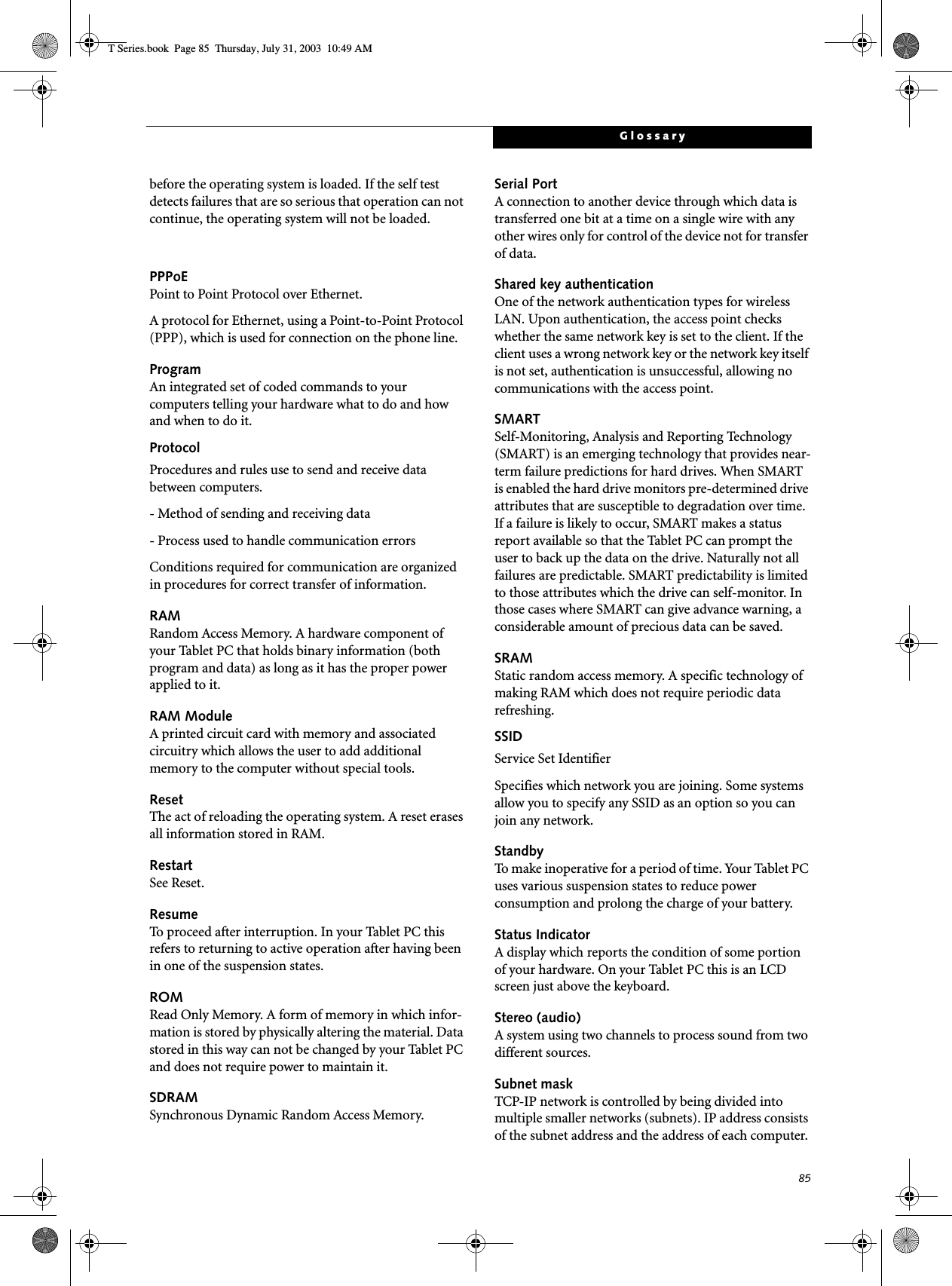 85Glossarybefore the operating system is loaded. If the self test detects failures that are so serious that operation can not continue, the operating system will not be loaded. PPPoEPoint to Point Protocol over Ethernet.A protocol for Ethernet, using a Point-to-Point Protocol (PPP), which is used for connection on the phone line.ProgramAn integrated set of coded commands to your computers telling your hardware what to do and how and when to do it.ProtocolProcedures and rules use to send and receive data between computers.- Method of sending and receiving data- Process used to handle communication errorsConditions required for communication are organized in procedures for correct transfer of information.RAMRandom Access Memory. A hardware component of your Tablet PC that holds binary information (both program and data) as long as it has the proper power applied to it.RAM ModuleA printed circuit card with memory and associated circuitry which allows the user to add additional memory to the computer without special tools.ResetThe act of reloading the operating system. A reset erases all information stored in RAM.RestartSee Reset.ResumeTo proceed after interruption. In your Tablet PC this refers to returning to active operation after having been in one of the suspension states.ROMRead Only Memory. A form of memory in which infor-mation is stored by physically altering the material. Data stored in this way can not be changed by your Tablet PC and does not require power to maintain it.SDRAMSynchronous Dynamic Random Access Memory.Serial PortA connection to another device through which data is transferred one bit at a time on a single wire with any other wires only for control of the device not for transfer of data.Shared key authenticationOne of the network authentication types for wireless LAN. Upon authentication, the access point checks whether the same network key is set to the client. If the client uses a wrong network key or the network key itself is not set, authentication is unsuccessful, allowing no communications with the access point.SMARTSelf-Monitoring, Analysis and Reporting Technology (SMART) is an emerging technology that provides near-term failure predictions for hard drives. When SMART is enabled the hard drive monitors pre-determined drive attributes that are susceptible to degradation over time. If a failure is likely to occur, SMART makes a status report available so that the Tablet PC can prompt the user to back up the data on the drive. Naturally not all failures are predictable. SMART predictability is limited to those attributes which the drive can self-monitor. In those cases where SMART can give advance warning, a considerable amount of precious data can be saved.SRAMStatic random access memory. A specific technology of making RAM which does not require periodic data refreshing.SSIDService Set IdentifierSpecifies which network you are joining. Some systems allow you to specify any SSID as an option so you can join any network.StandbyTo make inoperative for a period of time. Your Tablet PC uses various suspension states to reduce power consumption and prolong the charge of your battery.Status IndicatorA display which reports the condition of some portion of your hardware. On your Tablet PC this is an LCD screen just above the keyboard.Stereo (audio)A system using two channels to process sound from two different sources.Subnet maskTCP-IP network is controlled by being divided into multiple smaller networks (subnets). IP address consists of the subnet address and the address of each computer. T Series.book  Page 85  Thursday, July 31, 2003  10:49 AM