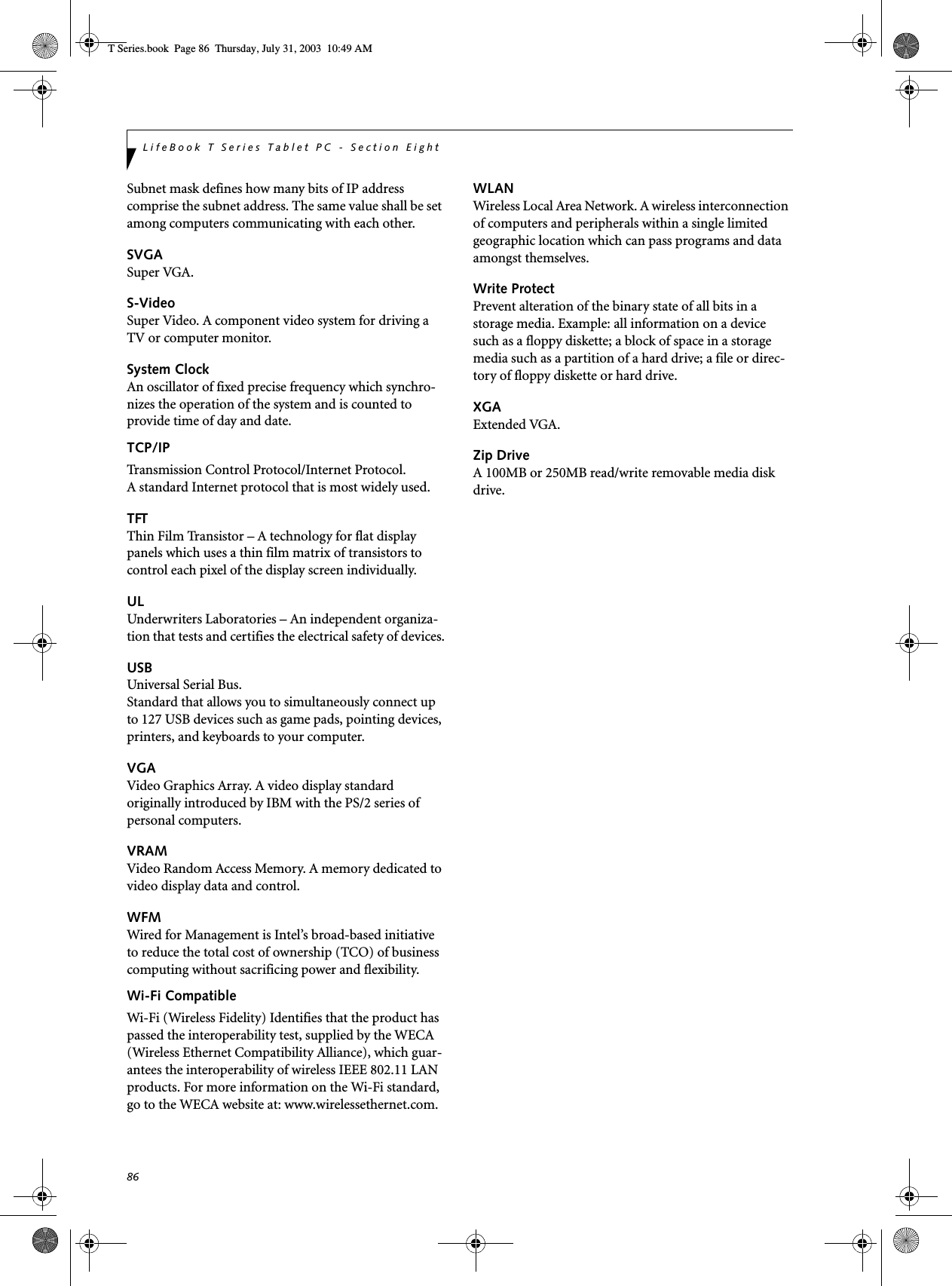 86LifeBook T Series Tablet PC - Section EightSubnet mask defines how many bits of IP address comprise the subnet address. The same value shall be set among computers communicating with each other.SVGASuper VGA.S-VideoSuper Video. A component video system for driving a TV or computer monitor.System ClockAn oscillator of fixed precise frequency which synchro-nizes the operation of the system and is counted to provide time of day and date.TCP/IP Transmission Control Protocol/Internet Protocol.A standard Internet protocol that is most widely used.TFTThin Film Transistor – A technology for flat display panels which uses a thin film matrix of transistors to control each pixel of the display screen individually.ULUnderwriters Laboratories – An independent organiza-tion that tests and certifies the electrical safety of devices.USBUniversal Serial Bus.Standard that allows you to simultaneously connect up to 127 USB devices such as game pads, pointing devices, printers, and keyboards to your computer.VGAVideo Graphics Array. A video display standard originally introduced by IBM with the PS/2 series of personal computers.VRAMVideo Random Access Memory. A memory dedicated to video display data and control.WFMWired for Management is Intel’s broad-based initiative to reduce the total cost of ownership (TCO) of business computing without sacrificing power and flexibility.Wi-Fi CompatibleWi-Fi (Wireless Fidelity) Identifies that the product has passed the interoperability test, supplied by the WECA (Wireless Ethernet Compatibility Alliance), which guar-antees the interoperability of wireless IEEE 802.11 LAN products. For more information on the Wi-Fi standard, go to the WECA website at: www.wirelessethernet.com.WLANWireless Local Area Network. A wireless interconnection of computers and peripherals within a single limited geographic location which can pass programs and data amongst themselves.Write ProtectPrevent alteration of the binary state of all bits in a storage media. Example: all information on a device such as a floppy diskette; a block of space in a storage media such as a partition of a hard drive; a file or direc-tory of floppy diskette or hard drive.XGAExtended VGA.Zip DriveA 100MB or 250MB read/write removable media disk drive.T Series.book  Page 86  Thursday, July 31, 2003  10:49 AM