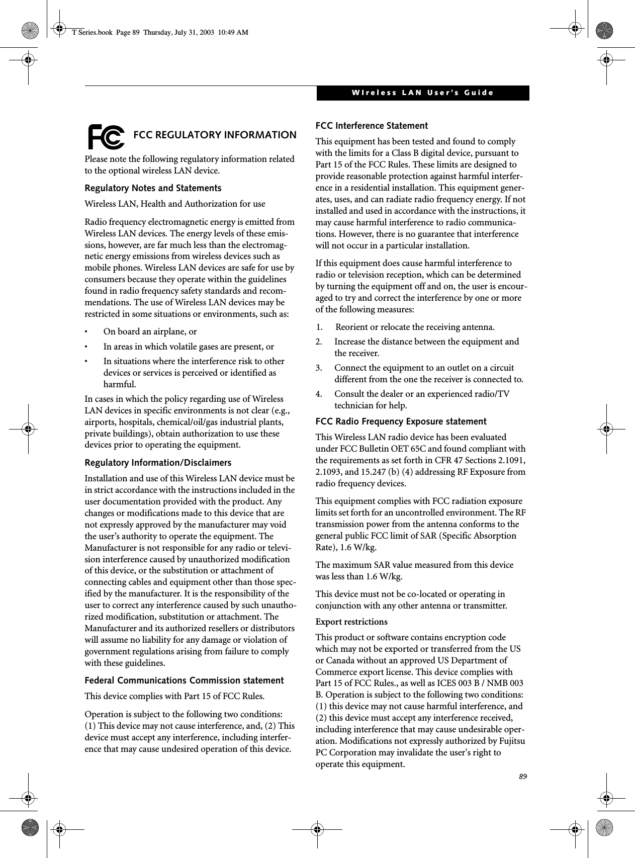 89WIreless LAN User’s Guide FCC REGULATORY INFORMATIONPlease note the following regulatory information related to the optional wireless LAN device.Regulatory Notes and StatementsWireless LAN, Health and Authorization for use Radio frequency electromagnetic energy is emitted from Wireless LAN devices. The energy levels of these emis-sions, however, are far much less than the electromag-netic energy emissions from wireless devices such as mobile phones. Wireless LAN devices are safe for use by consumers because they operate within the guidelines found in radio frequency safety standards and recom-mendations. The use of Wireless LAN devices may be restricted in some situations or environments, such as:• On board an airplane, or• In areas in which volatile gases are present, or• In situations where the interference risk to other devices or services is perceived or identified as harmful.In cases in which the policy regarding use of Wireless LAN devices in specific environments is not clear (e.g., airports, hospitals, chemical/oil/gas industrial plants, private buildings), obtain authorization to use these devices prior to operating the equipment.Regulatory Information/DisclaimersInstallation and use of this Wireless LAN device must be in strict accordance with the instructions included in the user documentation provided with the product. Any changes or modifications made to this device that are not expressly approved by the manufacturer may void the user’s authority to operate the equipment. The Manufacturer is not responsible for any radio or televi-sion interference caused by unauthorized modification of this device, or the substitution or attachment of connecting cables and equipment other than those spec-ified by the manufacturer. It is the responsibility of the user to correct any interference caused by such unautho-rized modification, substitution or attachment. The Manufacturer and its authorized resellers or distributors will assume no liability for any damage or violation of government regulations arising from failure to comply with these guidelines.Federal Communications Commission statementThis device complies with Part 15 of FCC Rules.Operation is subject to the following two conditions: (1) This device may not cause interference, and, (2) This device must accept any interference, including interfer-ence that may cause undesired operation of this device.FCC Interference StatementThis equipment has been tested and found to comply with the limits for a Class B digital device, pursuant to Part 15 of the FCC Rules. These limits are designed to provide reasonable protection against harmful interfer-ence in a residential installation. This equipment gener-ates, uses, and can radiate radio frequency energy. If not installed and used in accordance with the instructions, it may cause harmful interference to radio communica-tions. However, there is no guarantee that interference will not occur in a particular installation. If this equipment does cause harmful interference to radio or television reception, which can be determined by turning the equipment off and on, the user is encour-aged to try and correct the interference by one or more of the following measures:1. Reorient or relocate the receiving antenna.2. Increase the distance between the equipment and the receiver.3. Connect the equipment to an outlet on a circuit different from the one the receiver is connected to.4. Consult the dealer or an experienced radio/TV technician for help.FCC Radio Frequency Exposure statementThis Wireless LAN radio device has been evaluated under FCC Bulletin OET 65C and found compliant with the requirements as set forth in CFR 47 Sections 2.1091, 2.1093, and 15.247 (b) (4) addressing RF Exposure from radio frequency devices. This equipment complies with FCC radiation exposure limits set forth for an uncontrolled environment. The RF transmission power from the antenna conforms to the general public FCC limit of SAR (Specific Absorption Rate), 1.6 W/kg.The maximum SAR value measured from this device was less than 1.6 W/kg.This device must not be co-located or operating in conjunction with any other antenna or transmitter.Export restrictionsThis product or software contains encryption code which may not be exported or transferred from the US or Canada without an approved US Department of Commerce export license. This device complies with Part 15 of FCC Rules., as well as ICES 003 B / NMB 003 B. Operation is subject to the following two conditions: (1) this device may not cause harmful interference, and (2) this device must accept any interference received, including interference that may cause undesirable oper-ation. Modifications not expressly authorized by Fujitsu PC Corporation may invalidate the user&apos;s right to operate this equipment.T Series.book  Page 89  Thursday, July 31, 2003  10:49 AM