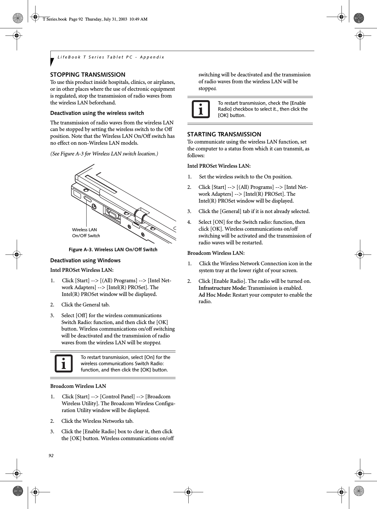 92LifeBook T Series Tablet PC - AppendixSTOPPING TRANSMISSION To use this product inside hospitals, clinics, or airplanes, or in other places where the use of electronic equipment is regulated, stop the transmission of radio waves from the wireless LAN beforehand.Deactivation using the wireless switchThe transmission of radio waves from the wireless LAN can be stopped by setting the wireless switch to the Off position. Note that the Wireless LAN On/Off switch has no effect on non-Wireless LAN models.(See Figure A-3 for Wireless LAN switch location.)Figure A-3. Wireless LAN On/Off SwitchDeactivation using WindowsIntel PROSet Wireless LAN:1. Click [Start] --&gt; [(All) Programs] --&gt; [Intel Net-work Adapters] --&gt; [Intel(R) PROSet]. The Intel(R) PROSet window will be displayed.2. Click the General tab.3. Select [Off] for the wireless communications Switch Radio: function, and then click the [OK] button. Wireless communications on/off switching will be deactivated and the transmission of radio waves from the wireless LAN will be stopped.Broadcom Wireless LAN1. Click [Start] --&gt; [Control Panel] --&gt; [Broadcom Wireless Utility]. The Broadcom Wireless Configu-ration Utility window will be displayed.2. Click the Wireless Networks tab.3. Click the [Enable Radio] box to clear it, then click the [OK] button. Wireless communications on/off switching will be deactivated and the transmission of radio waves from the wireless LAN will be stopped.STARTING TRANSMISSION To communicate using the wireless LAN function, set the computer to a status from which it can transmit, as follows:Intel PROSet Wireless LAN:1. Set the wireless switch to the On position. 2. Click [Start] --&gt; [(All) Programs] --&gt; [Intel Net-work Adapters] --&gt; [Intel(R) PROSet]. The Intel(R) PROSet window will be displayed.3. Click the [General] tab if it is not already selected.4. Select [ON] for the Switch radio: function, then click [OK]. Wireless communications on/off switching will be activated and the transmission of radio waves will be restarted.Broadcom Wireless LAN:1. Click the Wireless Network Connection icon in the system tray at the lower right of your screen.2. Click [Enable Radio]. The radio will be turned on.Infrastructure Mode: Transmission is enabled.Ad Hoc Mode: Restart your computer to enable the radio.To restart transmission, select [On] for the wireless communications Switch Radio: function, and then click the [OK] button.Wireless LANOn/Off SwitchTo restart transmission, check the [Enable Radio] checkbox to select it., then click the [OK] button. T Series.book  Page 92  Thursday, July 31, 2003  10:49 AM