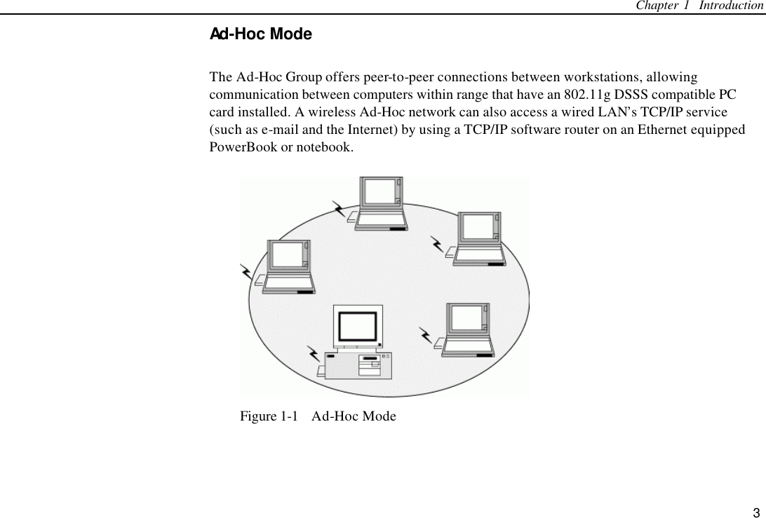 Chapter 1  Introduction 3 Ad-Hoc Mode The Ad-Hoc Group offers peer-to-peer connections between workstations, allowing communication between computers within range that have an 802.11g DSSS compatible PC card installed. A wireless Ad-Hoc network can also access a wired LAN’s TCP/IP service (such as e-mail and the Internet) by using a TCP/IP software router on an Ethernet equipped PowerBook or notebook.  Figure 1-1  Ad-Hoc Mode 