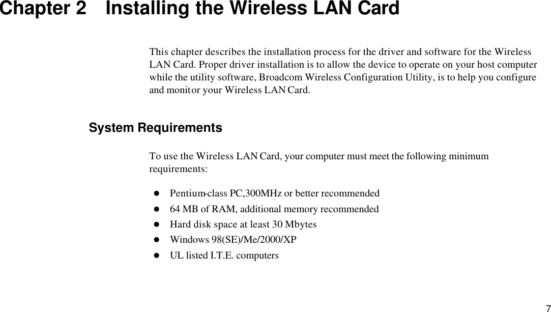  7 Chapter 2  Installing the Wireless LAN Card This chapter describes the installation process for the driver and software for the Wireless LAN Card. Proper driver installation is to allow the device to operate on your host computer while the utility software, Broadcom Wireless Configuration Utility, is to help you configure and monitor your Wireless LAN Card. System Requirements To use the Wireless LAN Card, your computer must meet the following minimum requirements: l Pentium-class PC,300MHz or better recommended l 64 MB of RAM, additional memory recommended l Hard disk space at least 30 Mbytes l Windows 98(SE)/Me/2000/XP l UL listed I.T.E. computers 