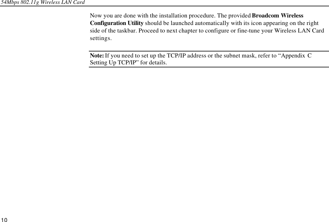 54Mbps 802.11g Wireless LAN Card 10 Now you are done with the installation procedure. The provided Broadcom Wireless Configuration Utility should be launched automatically with its icon appearing on the right side of the taskbar. Proceed to next chapter to configure or fine-tune your Wireless LAN Card settings. Note: If you need to set up the TCP/IP address or the subnet mask, refer to “Appendix C  Setting Up TCP/IP” for details.   