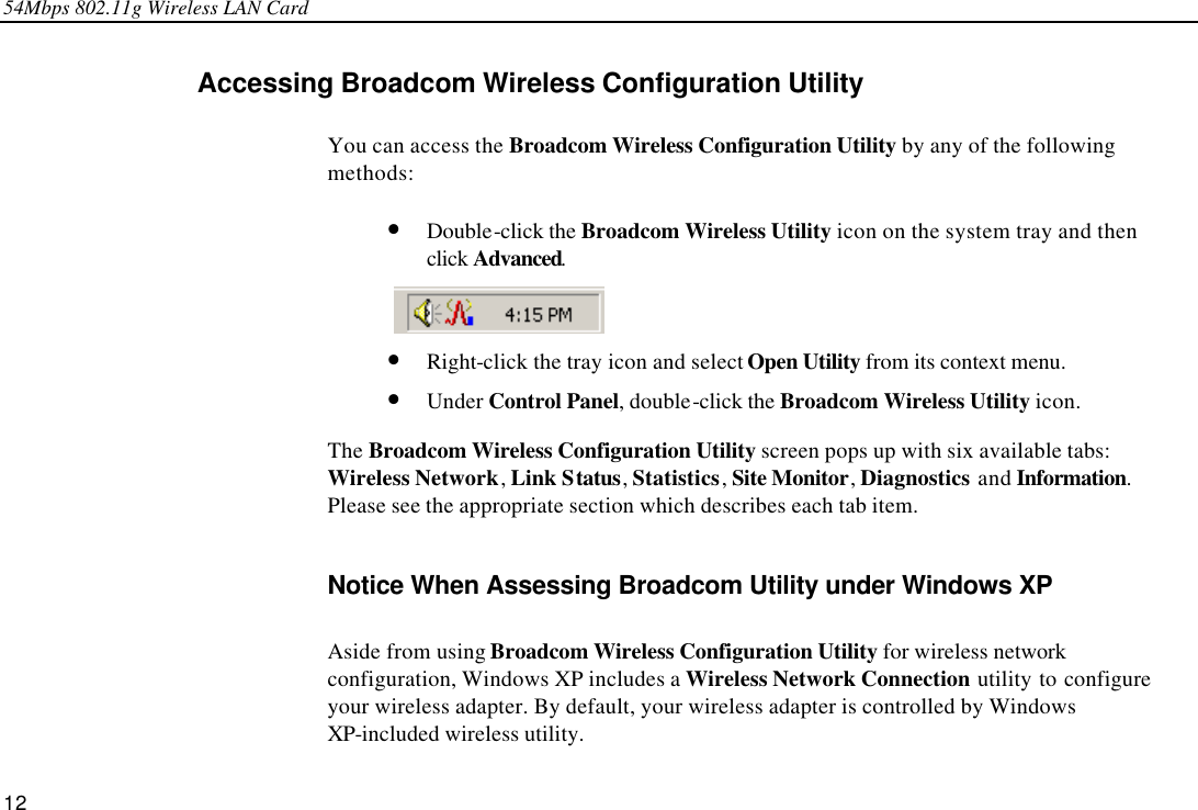 54Mbps 802.11g Wireless LAN Card 12 Accessing Broadcom Wireless Configuration Utility You can access the Broadcom Wireless Configuration Utility by any of the following methods: • Double-click the Broadcom Wireless Utility icon on the system tray and then click Advanced.  • Right-click the tray icon and select Open Utility from its context menu.   • Under Control Panel, double-click the Broadcom Wireless Utility icon. The Broadcom Wireless Configuration Utility screen pops up with six available tabs: Wireless Network, Link Status, Statistics, Site Monitor, Diagnostics and Information. Please see the appropriate section which describes each tab item. Notice When Assessing Broadcom Utility under Windows XP Aside from using Broadcom Wireless Configuration Utility for wireless network configuration, Windows XP includes a Wireless Network Connection utility to configure  your wireless adapter. By default, your wireless adapter is controlled by Windows XP-included wireless utility. 