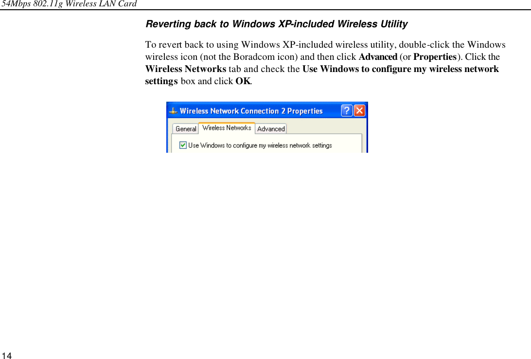 54Mbps 802.11g Wireless LAN Card 14 Reverting back to Windows XP-included Wireless Utility To revert back to using Windows XP-included wireless utility, double-click the Windows wireless icon (not the Boradcom icon) and then click Advanced (or Properties). Click the Wireless Networks tab and check the Use Windows to configure my wireless network settings box and click OK.  