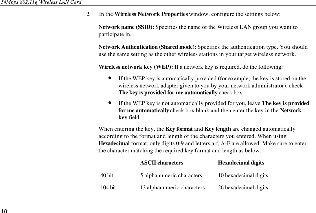 54Mbps 802.11g Wireless LAN Card 18 2. In the Wireless Network Properties window, configure the settings below: Network name (SSID): Specifies the name of the Wireless LAN group you want to participate in.  Network Authentication (Shared mode): Specifies the authentication type. You should use the same setting as the other wireless stations in your target wireless network. Wireless network key (WEP): If a network key is required, do the following:   •  If the WEP key is automatically provided (for example, the key is stored on the wireless network adapter given to you by your network administrator), check The key is provided for me automatically check box. •  If the WEP key is not automatically provided for you, leave The key is provided for me automatically check box blank and then enter the key in the Network key field.   When entering the key, the Key format and Key length are changed automatically according to the format and length of the characters you entered. When using Hexadecimal format, only digits 0-9 and letters a-f, A-F are allowed. Make sure to enter the character matching the required key format and length as below:  ASCII characters Hexadecimal digits 40 bit 5 alphanumeric characters 10 hexadecimal digits 104 bit 13 alphanumeric characters 26 hexadecimal digits 