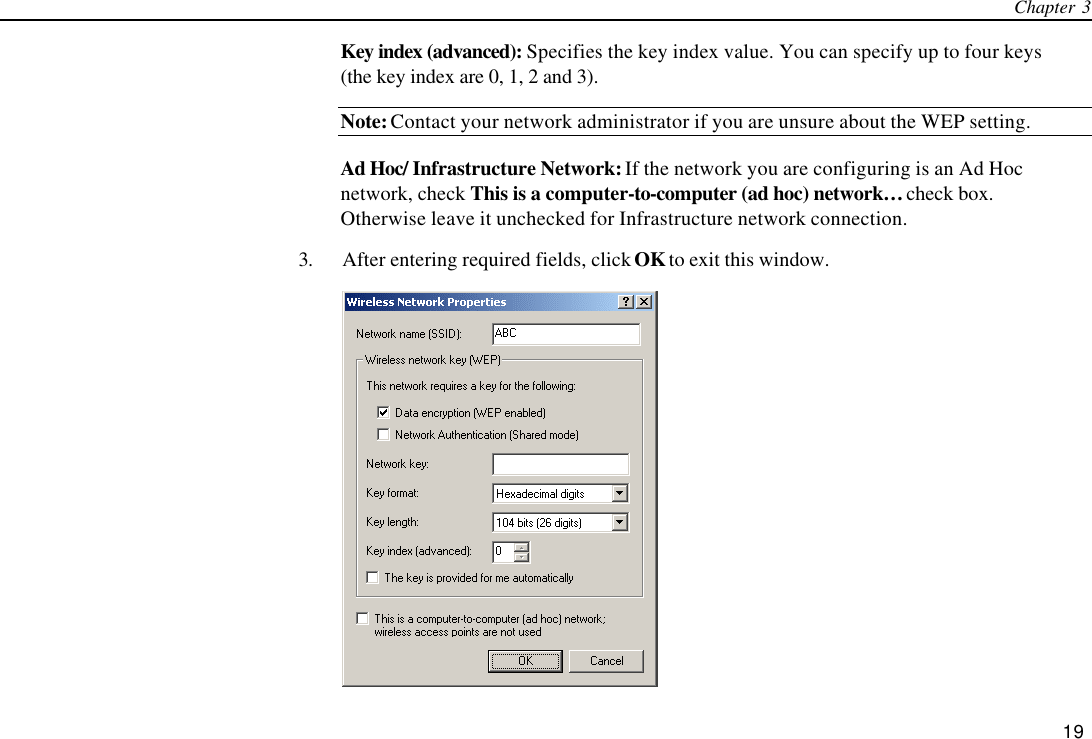 Chapter 3   19 Key index (advanced): Specifies the key index value. You can specify up to four keys (the key index are 0, 1, 2 and 3). Note: Contact your network administrator if you are unsure about the WEP setting. Ad Hoc/ Infrastructure Network: If the network you are configuring is an Ad Hoc network, check This is a computer-to-computer (ad hoc) network… check box. Otherwise leave it unchecked for Infrastructure network connection. 3. After entering required fields, click OK to exit this window.  