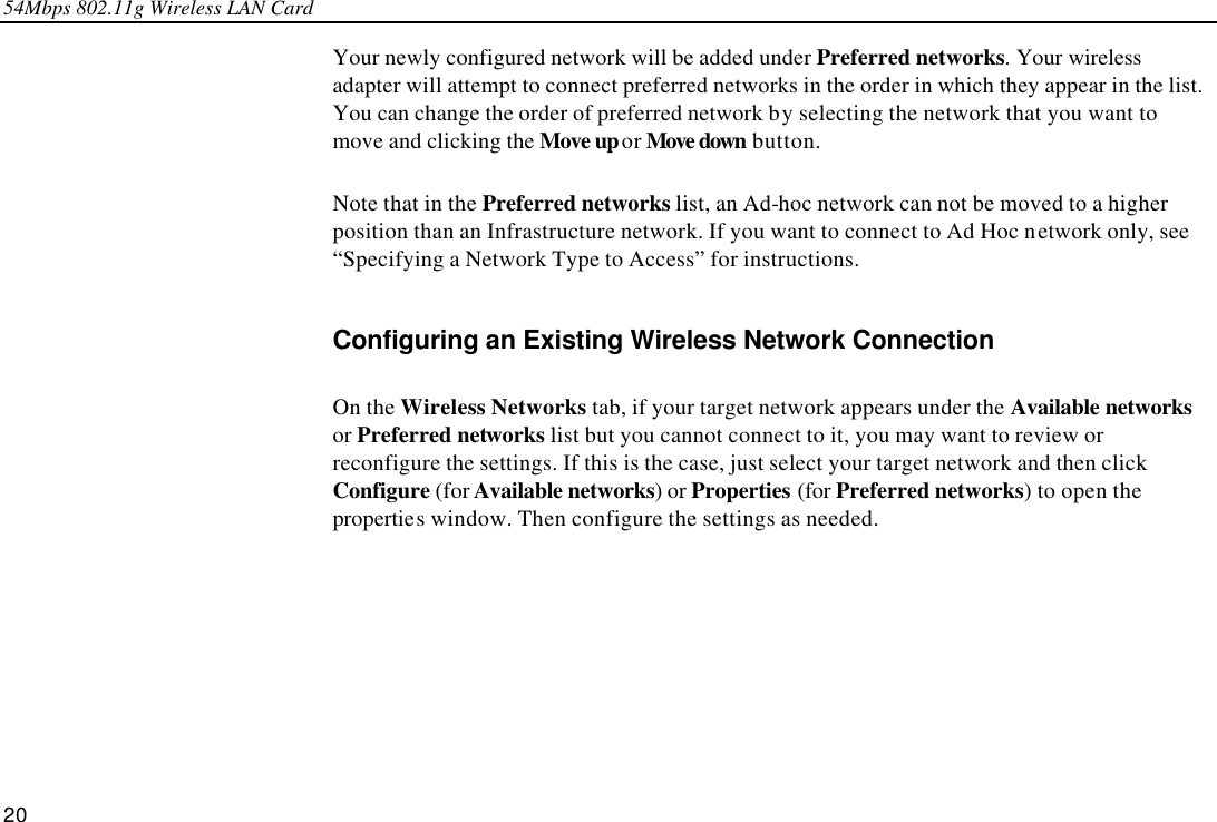 54Mbps 802.11g Wireless LAN Card 20 Your newly configured network will be added under Preferred networks. Your wireless adapter will attempt to connect preferred networks in the order in which they appear in the list. You can change the order of preferred network by selecting the network that you want to move and clicking the Move up or Move down button. Note that in the Preferred networks list, an Ad-hoc network can not be moved to a higher position than an Infrastructure network. If you want to connect to Ad Hoc network only, see “Specifying a Network Type to Access” for instructions. Configuring an Existing Wireless Network Connection On the Wireless Networks tab, if your target network appears under the Available networks or Preferred networks list but you cannot connect to it, you may want to review or reconfigure the settings. If this is the case, just select your target network and then click Configure (for Available networks) or Properties (for Preferred networks) to open the properties window. Then configure the settings as needed. 