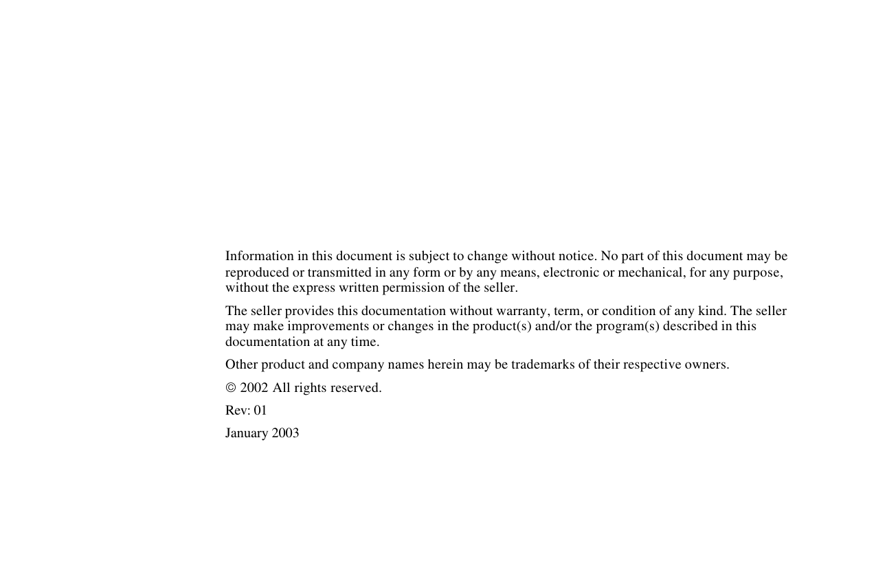             Information in this document is subject to change without notice. No part of this document may be reproduced or transmitted in any form or by any means, electronic or mechanical, for any purpose, without the express written permission of the seller.   The seller provides this documentation without warranty, term, or condition of any kind. The seller may make improvements or changes in the product(s) and/or the program(s) described in this documentation at any time. Other product and company names herein may be trademarks of their respective owners.  2002 All rights reserved. Rev: 01 January 2003 