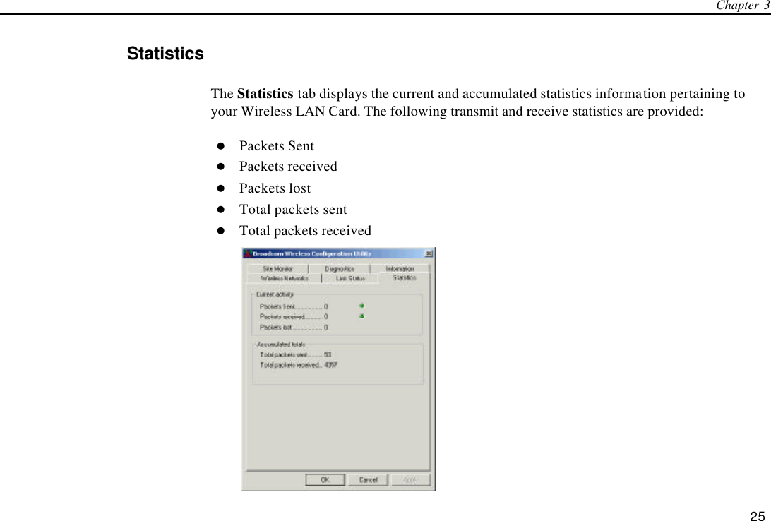 Chapter 3   25 Statistics The Statistics tab displays the current and accumulated statistics information pertaining to your Wireless LAN Card. The following transmit and receive statistics are provided: l Packets Sent l Packets received l Packets lost l Total packets sent l Total packets received  