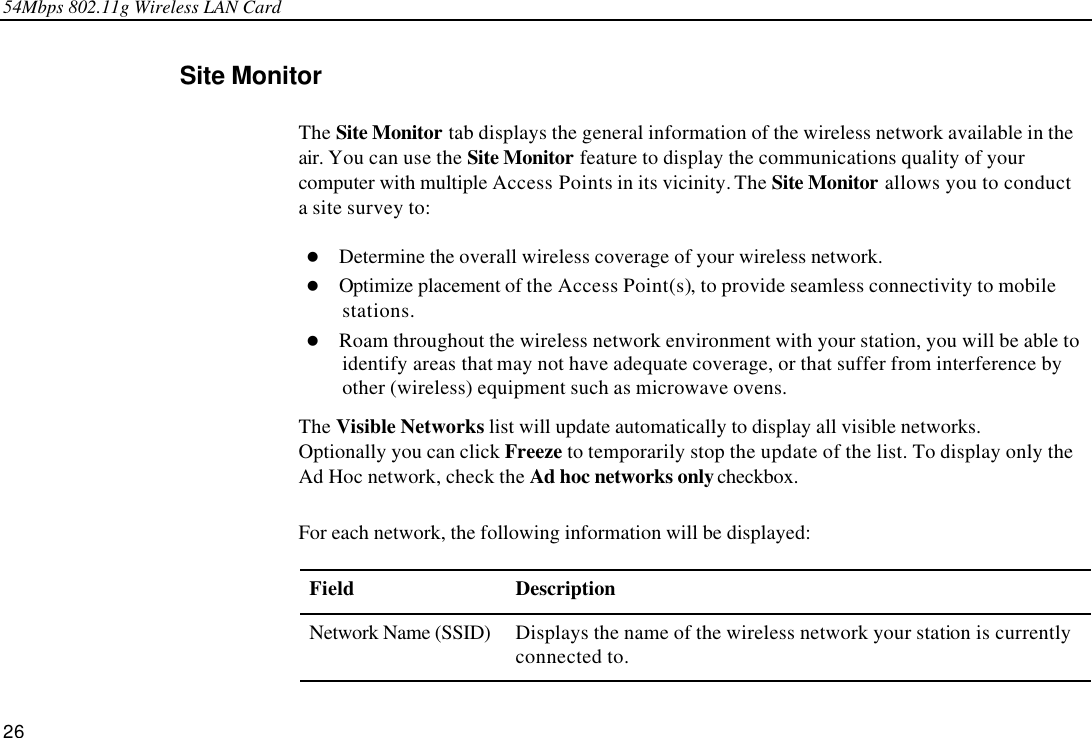 54Mbps 802.11g Wireless LAN Card 26 Site Monitor The Site Monitor tab displays the general information of the wireless network available in the air. You can use the Site Monitor feature to display the communications quality of your computer with multiple Access Points in its vicinity. The Site Monitor allows you to conduct a site survey to:   l Determine the overall wireless coverage of your wireless network. l Optimize placement of the Access Point(s), to provide seamless connectivity to mobile stations. l Roam throughout the wireless network environment with your station, you will be able to identify areas that may not have adequate coverage, or that suffer from interference by other (wireless) equipment such as microwave ovens. The Visible Networks list will update automatically to display all visible networks. Optionally you can click Freeze to temporarily stop the update of the list. To display only the Ad Hoc network, check the Ad hoc networks only checkbox. For each network, the following information will be displayed: Field Description Network Name (SSID) Displays the name of the wireless network your station is currently connected to.   