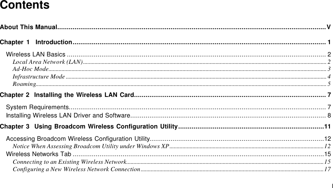  I Contents About This Manual............................................................................................................................................V Chapter 1  Introduction.................................................................................................................................... 1 Wireless LAN Basics ....................................................................................................................................... 2 Local Area Network (LAN)......................................................................................................................................................................... 2 Ad-Hoc Mode................................................................................................................................................................................................. 3 Infrastructure Mode ..................................................................................................................................................................................... 4 Roaming.......................................................................................................................................................................................................... 5 Chapter 2  Installing the Wireless LAN Card.................................................................................................... 7 System Requirements...................................................................................................................................... 7 Installing Wireless LAN Driver and Software...................................................................................................... 8 Chapter 3  Using Broadcom Wireless Configuration Utility............................................................................11 Accessing Broadcom Wireless Configuration Utility...........................................................................................12 Notice When Assessing Broadcom Utility under Windows XP...........................................................................................................12 Wireless Networks Tab ...................................................................................................................................15 Connecting to an Existing Wireless Network.........................................................................................................................................15 Configuring a New Wireless Network Connection...............................................................................................................................17 