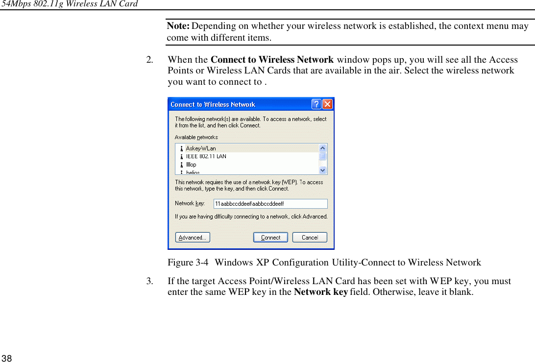 54Mbps 802.11g Wireless LAN Card 38 Note: Depending on whether your wireless network is established, the context menu may come with different items. 2. When the Connect to Wireless Network window pops up, you will see all the Access Points or Wireless LAN Cards that are available in the air. Select the wireless network you want to connect to .  Figure 3-4  Windows XP Configuration Utility-Connect to Wireless Network 3. If the target Access Point/Wireless LAN Card has been set with WEP key, you must enter the same WEP key in the Network key field. Otherwise, leave it blank. 