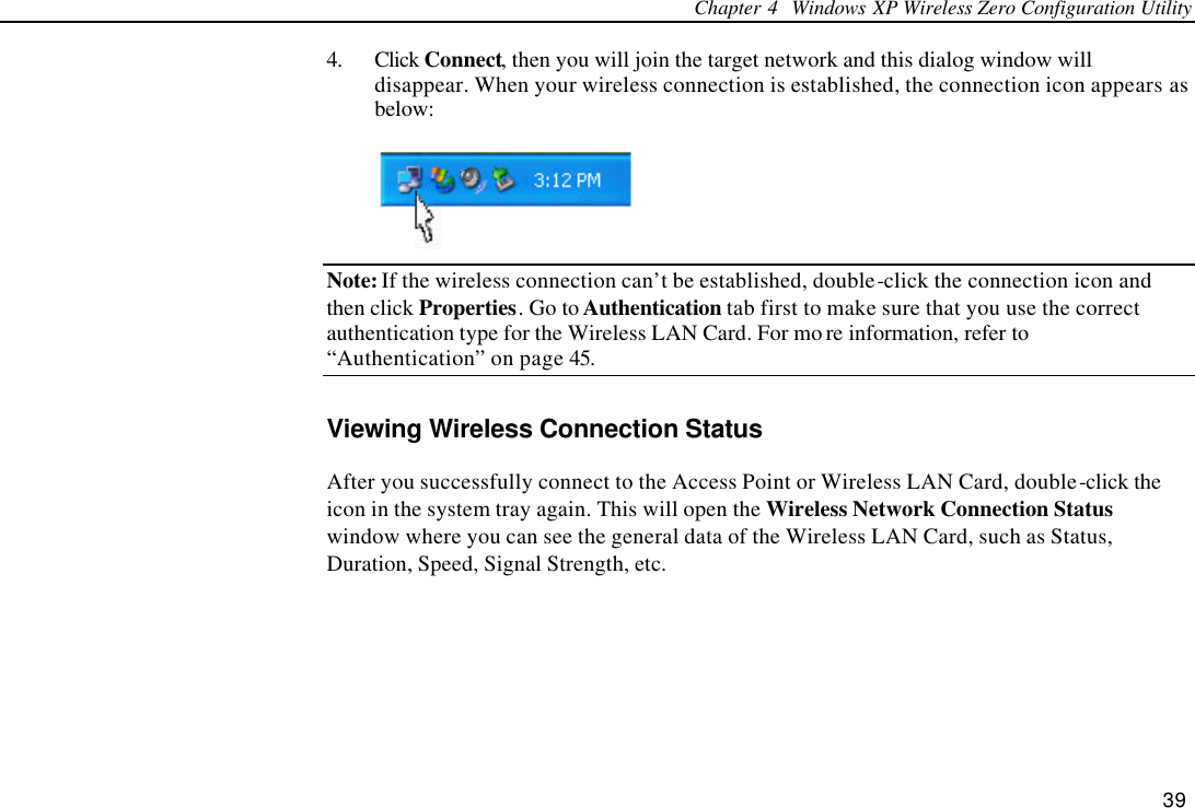 Chapter 4  Windows XP Wireless Zero Configuration Utility 39 4. Click Connect, then you will join the target network and this dialog window will disappear. When your wireless connection is established, the connection icon appears as below:  Note: If the wireless connection can’t be established, double-click the connection icon and then click Properties. Go to Authentication tab first to make sure that you use the correct authentication type for the Wireless LAN Card. For mo re information, refer to “Authentication” on page 45. Viewing Wireless Connection Status After you successfully connect to the Access Point or Wireless LAN Card, double-click the icon in the system tray again. This will open the Wireless Network Connection Status window where you can see the general data of the Wireless LAN Card, such as Status, Duration, Speed, Signal Strength, etc. 