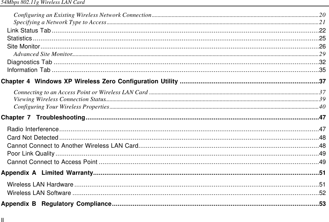 54Mbps 802.11g Wireless LAN Card II Configuring an Existing Wireless Network Connection......................................................................................................................20 Specifying a Network Type to Access......................................................................................................................................................21 Link Status Tab..............................................................................................................................................22 Statistics........................................................................................................................................................25 Site Monitor....................................................................................................................................................26 Advanced Site Monitor...............................................................................................................................................................................29 Diagnostics Tab .............................................................................................................................................32 Information Tab ..............................................................................................................................................35 Chapter 4  Windows XP Wireless Zero Configuration Utility ..........................................................................37 Connecting to an Access Point or Wireless LAN Card ........................................................................................................................37 Viewing Wireless Connection Status.......................................................................................................................................................39 Configuring Your Wireless Properties....................................................................................................................................................40 Chapter 7  Troubleshooting............................................................................................................................47 Radio Interference..........................................................................................................................................47 Card Not Detected..........................................................................................................................................48 Cannot Connect to Another Wireless LAN Card................................................................................................48 Poor Link Quality............................................................................................................................................49 Cannot Connect to Access Point .....................................................................................................................49 Appendix A  Limited Warranty........................................................................................................................51 Wireless LAN Hardware..................................................................................................................................51 Wireless LAN Software ...................................................................................................................................52 Appendix B  Regulatory Compliance..............................................................................................................53 