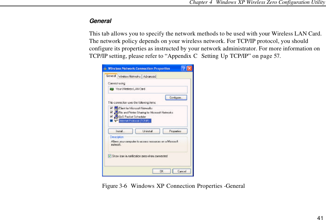 Chapter 4  Windows XP Wireless Zero Configuration Utility 41 General This tab allows you to specify the network methods to be used with your Wireless LAN Card. The network policy depends on your wireless network. For TCP/IP protocol, you should configure its properties as instructed by your network administrator. For more information on TCP/IP setting, please refer to “Appendix C  Setting Up TCP/IP” on page 57.  Figure 3-6  Windows XP Connection Properties -General 