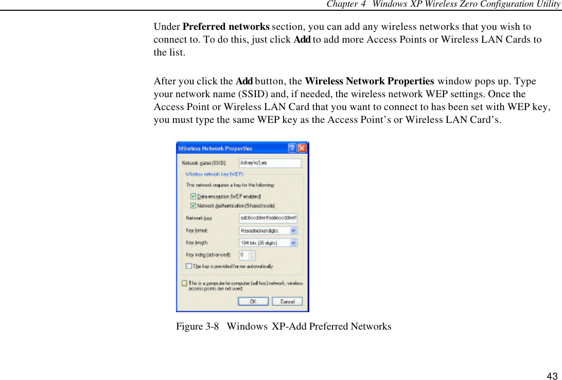 Chapter 4  Windows XP Wireless Zero Configuration Utility 43 Under Preferred networks section, you can add any wireless networks that you wish to connect to. To do this, just click Add to add more Access Points or Wireless LAN Cards to the list. After you click the Add button, the Wireless Network Properties window pops up. Type your network name (SSID) and, if needed, the wireless network WEP settings. Once the Access Point or Wireless LAN Card that you want to connect to has been set with WEP key, you must type the same WEP key as the Access Point’s or Wireless LAN Card’s.  Figure 3-8  Windows XP-Add Preferred Networks 