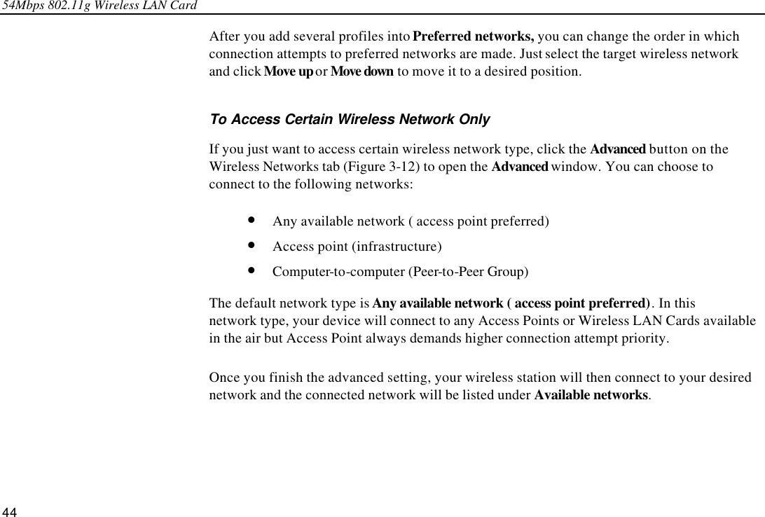 54Mbps 802.11g Wireless LAN Card 44 After you add several profiles into Preferred networks, you can change the order in which connection attempts to preferred networks are made. Just select the target wireless network and click Move up or Move down to move it to a desired position. To Access Certain Wireless Network Only If you just want to access certain wireless network type, click the Advanced button on the Wireless Networks tab (Figure 3-12) to open the Advanced window. You can choose to connect to the following networks: • Any available network ( access point preferred) • Access point (infrastructure) • Computer-to-computer (Peer-to-Peer Group) The default network type is Any available network ( access point preferred). In this network type, your device will connect to any Access Points or Wireless LAN Cards available in the air but Access Point always demands higher connection attempt priority. Once you finish the advanced setting, your wireless station will then connect to your desired network and the connected network will be listed under Available networks. 