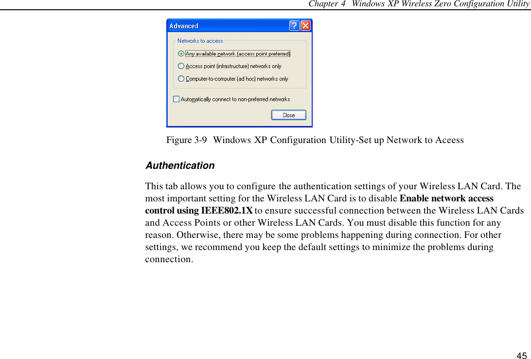 Chapter 4  Windows XP Wireless Zero Configuration Utility 45  Figure 3-9  Windows XP Configuration Utility-Set up Network to Aceess Authentication This tab allows you to configure the authentication settings of your Wireless LAN Card. The most important setting for the Wireless LAN Card is to disable Enable network access control using IEEE802.1X to ensure successful connection between the Wireless LAN Cards and Access Points or other Wireless LAN Cards. You must disable this function for any reason. Otherwise, there may be some problems happening during connection. For other settings, we recommend you keep the default settings to minimize the problems during connection.  