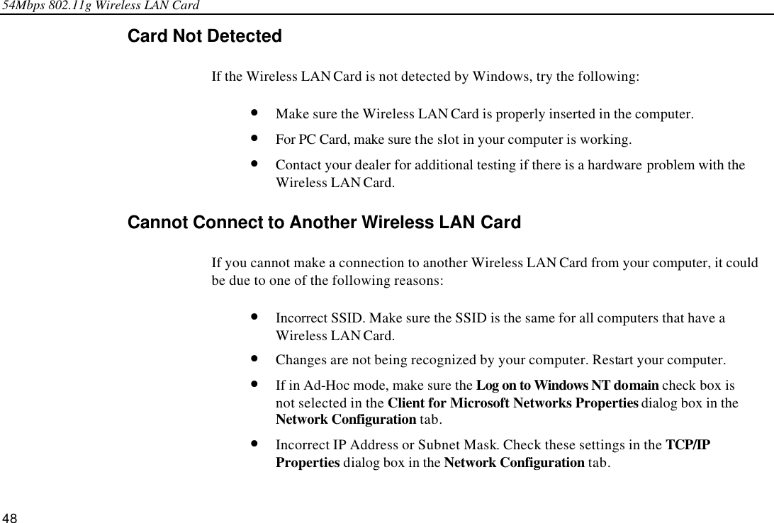 54Mbps 802.11g Wireless LAN Card 48 Card Not Detected If the Wireless LAN Card is not detected by Windows, try the following: • Make sure the Wireless LAN Card is properly inserted in the computer. • For PC Card, make sure the slot in your computer is working. • Contact your dealer for additional testing if there is a hardware problem with the Wireless LAN Card. Cannot Connect to Another Wireless LAN Card If you cannot make a connection to another Wireless LAN Card from your computer, it could be due to one of the following reasons: • Incorrect SSID. Make sure the SSID is the same for all computers that have a Wireless LAN Card. • Changes are not being recognized by your computer. Restart your computer. • If in Ad-Hoc mode, make sure the Log on to Windows NT domain check box is not selected in the Client for Microsoft Networks Properties dialog box in the Network Configuration tab. • Incorrect IP Address or Subnet Mask. Check these settings in the TCP/IP Properties dialog box in the Network Configuration tab. 