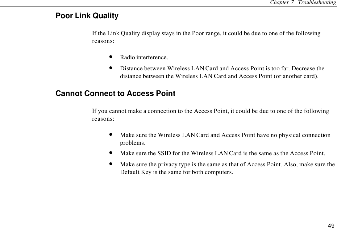 Chapter 7  Troubleshooting 49 Poor Link Quality If the Link Quality display stays in the Poor range, it could be due to one of the following reasons: • Radio interference. • Distance between Wireless LAN Card and Access Point is too far. Decrease the distance between the Wireless LAN Card and Access Point (or another card). Cannot Connect to Access Point If you cannot make a connection to the Access Point, it could be due to one of the following reasons: • Make sure the Wireless LAN Card and Access Point have no physical connection problems. • Make sure the SSID for the Wireless LAN Card is the same as the Access Point. • Make sure the privacy type is the same as that of Access Point. Also, make sure the Default Key is the same for both computers. 