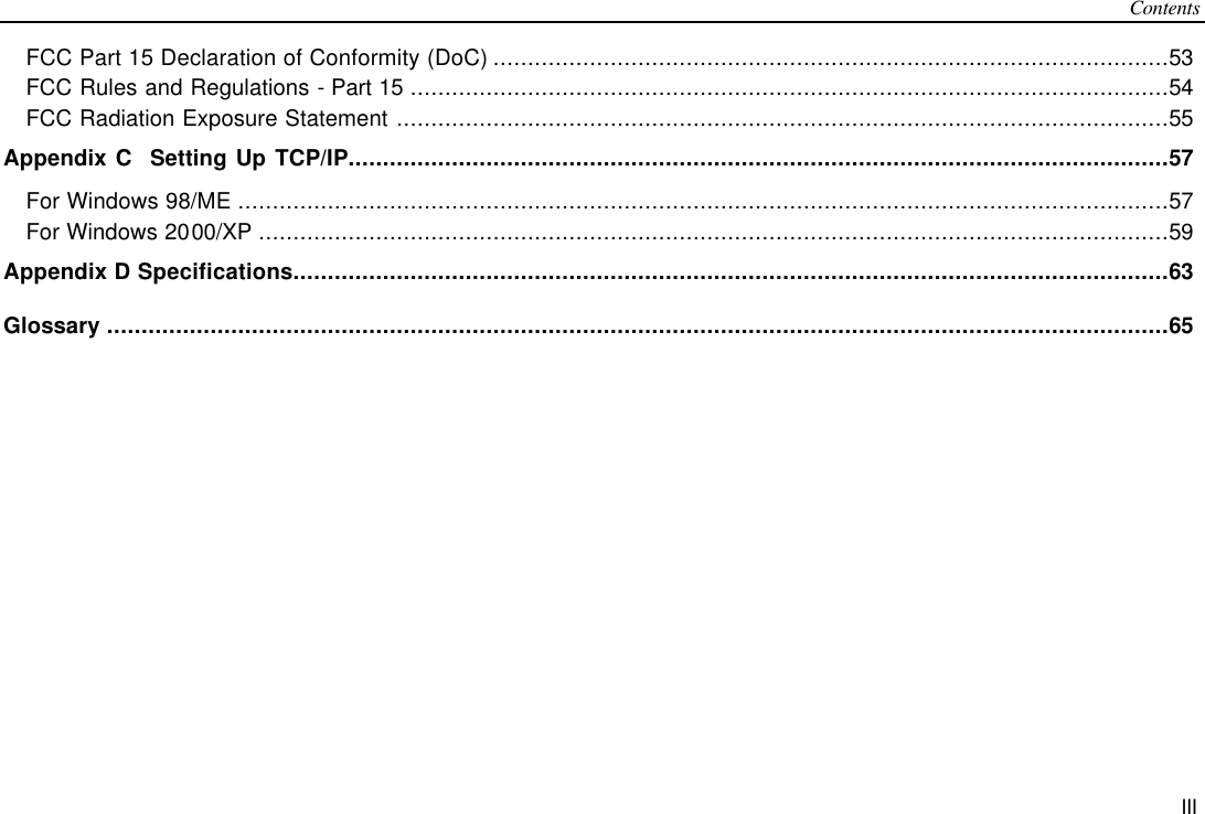 Contents III FCC Part 15 Declaration of Conformity (DoC) ..................................................................................................53 FCC Rules and Regulations - Part 15 ..............................................................................................................54 FCC Radiation Exposure Statement ................................................................................................................55 Appendix C  Setting Up TCP/IP.......................................................................................................................57 For Windows 98/ME .......................................................................................................................................57 For Windows 2000/XP ....................................................................................................................................59 Appendix D Specifications...............................................................................................................................63 Glossary ..........................................................................................................................................................65  