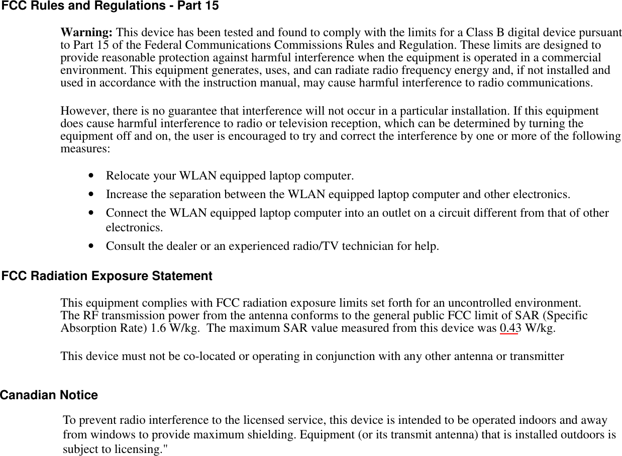 FCC Rules and Regulations - Part 15Warning: This device has been tested and found to comply with the limits for a Class B digital device pursuantto Part 15 of the Federal Communications Commissions Rules and Regulation. These limits are designed toprovide reasonable protection against harmful interference when the equipment is operated in a commercialenvironment. This equipment generates, uses, and can radiate radio frequency energy and, if not installed andused in accordance with the instruction manual, may cause harmful interference to radio communications.However, there is no guarantee that interference will not occur in a particular installation. If this equipmentdoes cause harmful interference to radio or television reception, which can be determined by turning theequipment off and on, the user is encouraged to try and correct the interference by one or more of the followingmeasures:• Relocate your WLAN equipped laptop computer.• Increase the separation between the WLAN equipped laptop computer and other electronics.• Connect the WLAN equipped laptop computer into an outlet on a circuit different from that of otherelectronics.• Consult the dealer or an experienced radio/TV technician for help.FCC Radiation Exposure StatementThis equipment complies with FCC radiation exposure limits set forth for an uncontrolled environment.The RF transmission power from the antenna conforms to the general public FCC limit of SAR (SpecificAbsorption Rate) 1.6 W/kg.  The maximum SAR value measured from this device was 0.43 W/kg.This device must not be co-located or operating in conjunction with any other antenna or transmitter          Canadian NoticeTo prevent radio interference to the licensed service, this device is intended to be operated indoors and awayfrom windows to provide maximum shielding. Equipment (or its transmit antenna) that is installed outdoors issubject to licensing.&quot;