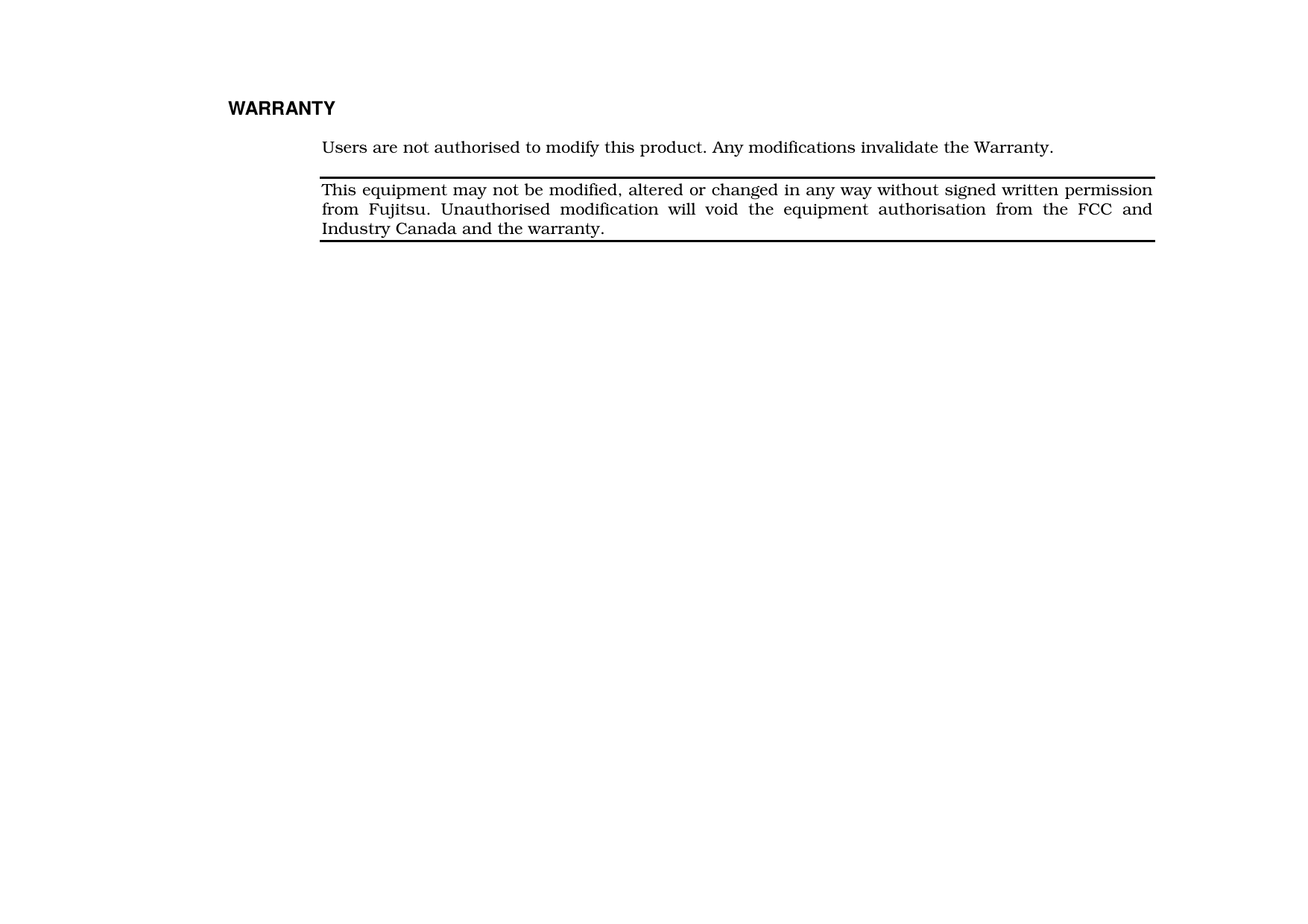 WARRANTYUsers are not authorised to modify this product. Any modifications invalidate the Warranty.This equipment may not be modified, altered or changed in any way without signed written permissionfrom Fujitsu. Unauthorised modification will void the equipment authorisation from the FCC andIndustry Canada and the warranty.