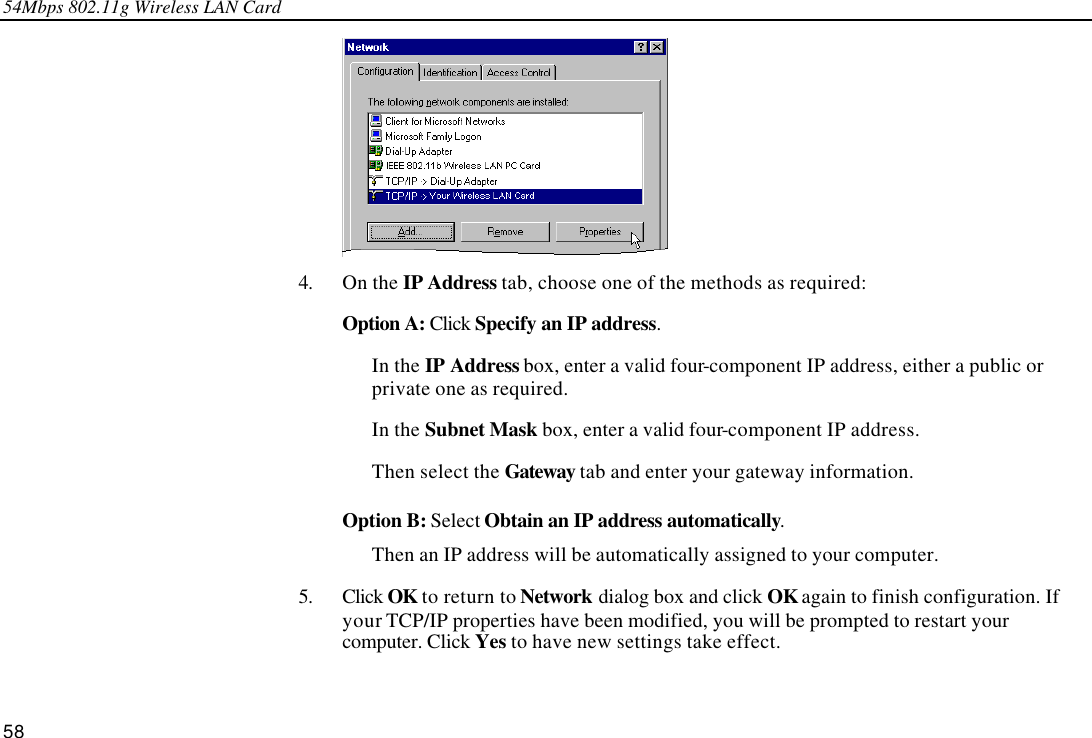 54Mbps 802.11g Wireless LAN Card 58  4. On the IP Address tab, choose one of the methods as required:  Option A: Click Specify an IP address. In the IP Address box, enter a valid four-component IP address, either a public or private one as required. In the Subnet Mask box, enter a valid four-component IP address. Then select the Gateway tab and enter your gateway information.  Option B: Select Obtain an IP address automatically.   Then an IP address will be automatically assigned to your computer. 5. Click OK to return to Network dialog box and click OK again to finish configuration. If your TCP/IP properties have been modified, you will be prompted to restart your computer. Click Yes to have new settings take effect. 