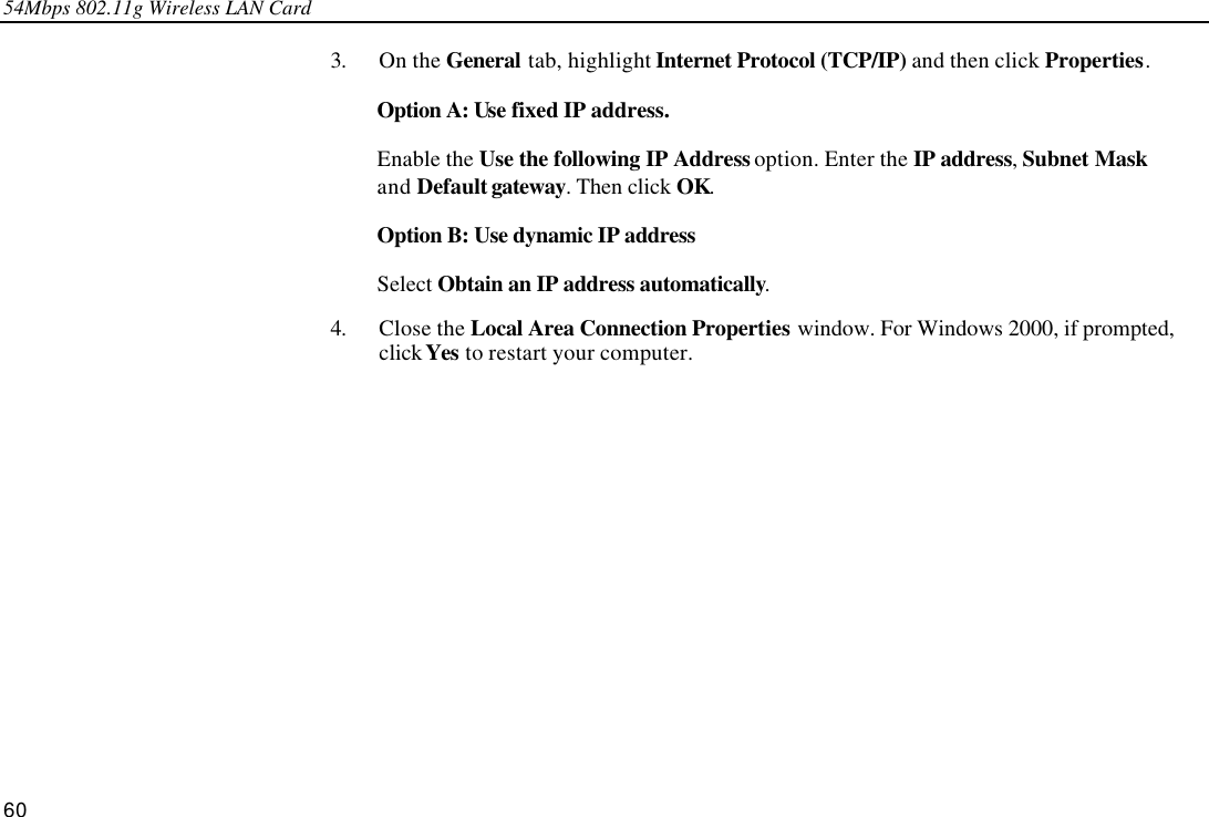 54Mbps 802.11g Wireless LAN Card 60 3. On the General tab, highlight Internet Protocol (TCP/IP) and then click Properties. Option A: Use fixed IP address. Enable the Use the following IP Address option. Enter the IP address, Subnet Mask and Default gateway. Then click OK. Option B: Use dynamic IP address Select Obtain an IP address automatically. 4. Close the Local Area Connection Properties window. For Windows 2000, if prompted, click Yes to restart your computer.  