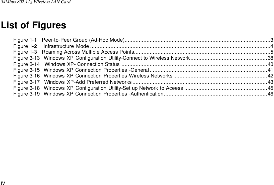 54Mbps 802.11g Wireless LAN Card IV List of Figures Figure 1-1  Peer-to-Peer Group (Ad-Hoc Mode).............................................................................................3 Figure 1-2   Infrastructure Mode ...................................................................................................................4 Figure 1-3  Roaming Across Multiple Access Points.......................................................................................5 Figure 3-13  Windows XP Configuration Utility-Connect to Wireless Network.................................................38 Figure 3-14  Windows XP- Connection Status .............................................................................................40 Figure 3-15  Windows XP Connection Properties -General...........................................................................41 Figure 3-16  Windows XP Connection Properties-Wireless Networks............................................................42 Figure 3-17  Windows XP-Add Preferred Networks......................................................................................43 Figure 3-18  Windows XP Configuration Utility-Set up Network to Aceess .....................................................45 Figure 3-19  Windows XP Connection Properties -Authentication..................................................................46  