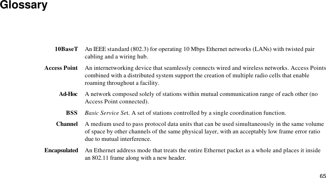  65 Glossary  10BaseT An IEEE standard (802.3) for operating 10 Mbps Ethernet networks (LANs) with twisted pair cabling and a wiring hub. Access Point An internetworking device that seamlessly connects wired and wireless networks. Access Points combined with a distributed system support the creation of multiple radio cells that enable roaming throughout a facility. Ad-Hoc A network composed solely of stations within mutual communication range of each other (no Access Point connected). BSS Basic Service Set. A set of stations controlled by a single coordination function. Channel A medium used to pass protocol data units that can be used simultaneously in the same volume of space by other channels of the same physical layer, with an acceptably low frame error ratio due to mutual interference. Encapsulated An Ethernet address mode that treats the entire Ethernet packet as a whole and places it inside an 802.11 frame along with a new header. 