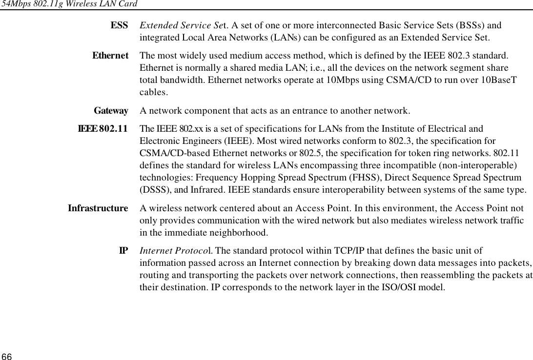 54Mbps 802.11g Wireless LAN Card 66 ESS Extended Service Set. A set of one or more interconnected Basic Service Sets (BSSs) and integrated Local Area Networks (LANs) can be configured as an Extended Service Set. Ethernet The most widely used medium access method, which is defined by the IEEE 802.3 standard. Ethernet is normally a shared media LAN; i.e., all the devices on the network segment share total bandwidth. Ethernet networks operate at 10Mbps using CSMA/CD to run over 10BaseT cables. Gateway A network component that acts as an entrance to another network. IEEE 802.11 The IEEE 802.xx is a set of specifications for LANs from the Institute of Electrical and Electronic Engineers (IEEE). Most wired networks conform to 802.3, the specification for CSMA/CD-based Ethernet networks or 802.5, the specification for token ring networks. 802.11 defines the standard for wireless LANs encompassing three incompatible (non-interoperable) technologies: Frequency Hopping Spread Spectrum (FHSS), Direct Sequence Spread Spectrum (DSSS), and Infrared. IEEE standards ensure interoperability between systems of the same type. Infrastructure A wireless network centered about an Access Point. In this environment, the Access Point not only provides communication with the wired network but also mediates wireless network traffic in the immediate neighborhood. IP Internet Protocol. The standard protocol within TCP/IP that defines the basic unit of information passed across an Internet connection by breaking down data messages into packets, routing and transporting the packets over network connections, then reassembling the packets at their destination. IP corresponds to the network layer in the ISO/OSI model. 