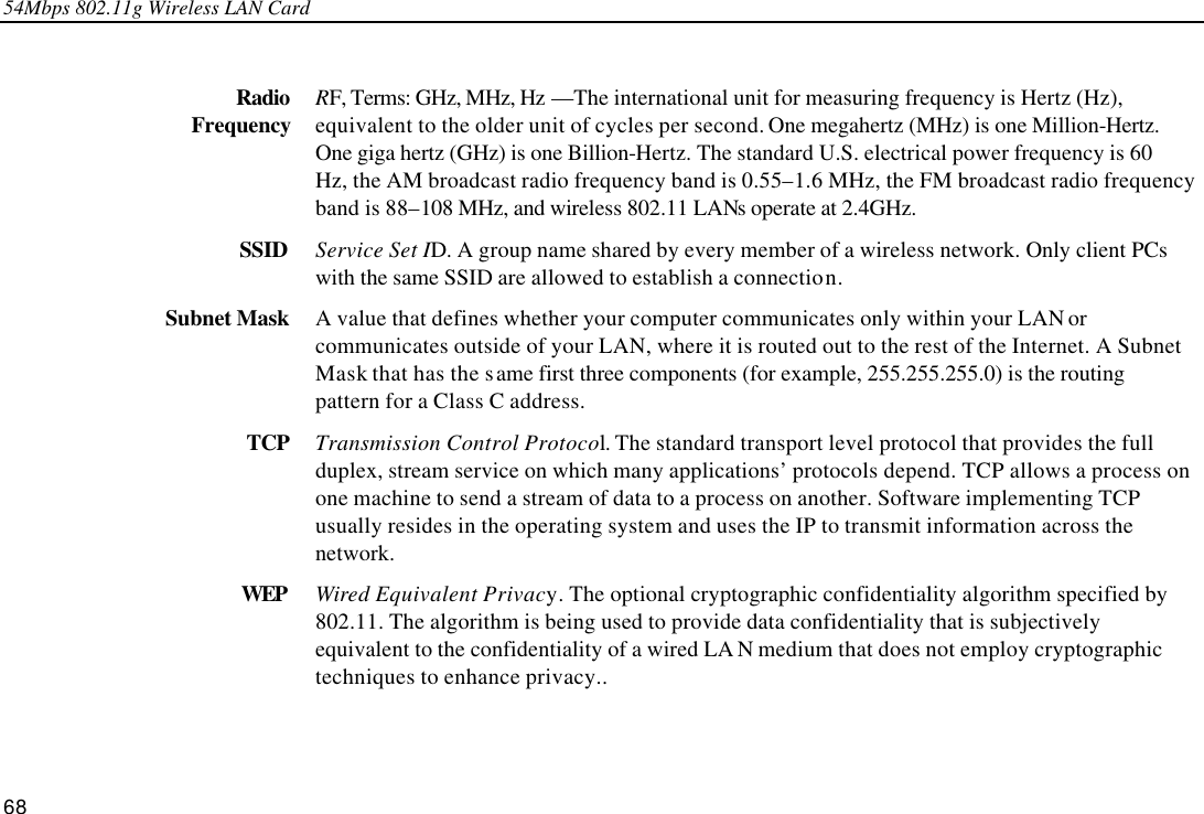 54Mbps 802.11g Wireless LAN Card 68  Radio Frequency RF, Terms: GHz, MHz, Hz —The international unit for measuring frequency is Hertz (Hz), equivalent to the older unit of cycles per second. One megahertz (MHz) is one Million-Hertz. One giga hertz (GHz) is one Billion-Hertz. The standard U.S. electrical power frequency is 60 Hz, the AM broadcast radio frequency band is 0.55–1.6 MHz, the FM broadcast radio frequency band is 88–108 MHz, and wireless 802.11 LANs operate at 2.4GHz. SSID Service Set ID. A group name shared by every member of a wireless network. Only client PCs with the same SSID are allowed to establish a connection. Subnet Mask A value that defines whether your computer communicates only within your LAN or communicates outside of your LAN, where it is routed out to the rest of the Internet. A Subnet Mask that has the same first three components (for example, 255.255.255.0) is the routing pattern for a Class C address. TCP Transmission Control Protocol. The standard transport level protocol that provides the full duplex, stream service on which many applications’ protocols depend. TCP allows a process on one machine to send a stream of data to a process on another. Software implementing TCP usually resides in the operating system and uses the IP to transmit information across the network. WEP Wired Equivalent Privacy. The optional cryptographic confidentiality algorithm specified by 802.11. The algorithm is being used to provide data confidentiality that is subjectively equivalent to the confidentiality of a wired LA N medium that does not employ cryptographic techniques to enhance privacy..  