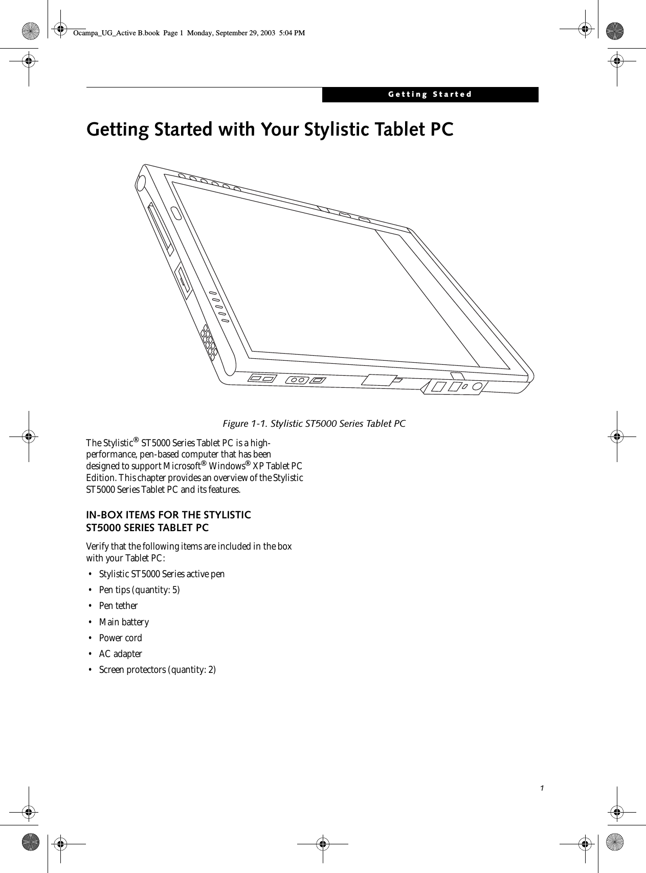 1Getting StartedGetting Started with Your Stylistic Tablet PCFigure 1-1. Stylistic ST5000 Series Tablet PCThe Stylistic ST5000 Series Tablet PC is a high-performance, pen-based computer that has been designed to support Microsoft Windows XP Tablet PC Edition. This chapter provides an overview of the Stylistic ST5000 Series Tablet PC and its features.IN-BOX ITEMS FOR THE STYLISTIC ST5000 SERIES TABLET PCVerify that the following items are included in the box with your Tablet PC: • Stylistic ST5000 Series active pen• Pen tips (quantity: 5)•Pen tether• Main battery •Power cord• AC adapter• Screen protectors (quantity: 2)Ocampa_UG_Active B.book  Page 1  Monday, September 29, 2003  5:04 PM