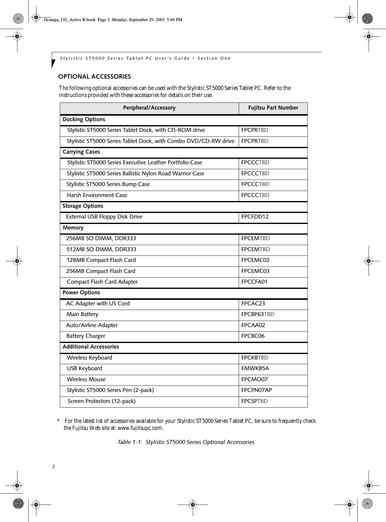 2Stylistic ST5000 Series Tablet PC User’s Guide – Section OneOPTIONAL ACCESSORIESThe following optional accessories can be used with the Stylistic ST5000 Series Tablet PC. Refer to the instructions provided with these accessories for details on their use.*    For the latest list of accessories available for your Stylistic ST5000 Series Tablet PC, be sure to frequently check the Fujitsu Web site at: www.fujitsupc.com.Table 1-1.  Stylistic ST5000 Series Optional AccessoriesPeripheral/Accessory Fujitsu Part NumberDocking OptionsStylistic ST5000 Series Tablet Dock, with CD-ROM drive FPCPRTBDStylistic ST5000 Series Tablet Dock, with Combo DVD/CD-RW drive FPCPRTBDCarrying CasesStylistic ST5000 Series Executive Leather Portfolio Case  FPCCCTBDStylistic ST5000 Series Ballistic Nylon Road Warrior Case  FPCCCTBDStylistic ST5000 Series Bump Case  FPCCCTBDHarsh Environment Case FPCCCTBDStorage OptionsExternal USB Floppy Disk Drive  FPCFDD12Memory256MB SO DIMM, DDR333 FPCEMTBD512MB SO DIMM, DDR333 FPCEMTBD128MB Compact Flash Card FPCEMC02256MB Compact Flash Card FPCEMC03Compact Flash Card Adapter FPCCFA01Power OptionsAC Adapter with US Cord FPCAC23Main Battery FPCBP63TBDAuto/Airline Adapter FPCAA02Battery Charger FPCBC06Additional AccessoriesWireless Keyboard  FPCKBTBDUSB Keyboard  FMWKB5AWireless Mouse FPCMO07 Stylistic ST5000 Series Pen (2-pack) FPCPN07APScreen Protectors (12-pack) FPCSPTBDOcampa_UG_Active B.book  Page 2  Monday, September 29, 2003  5:04 PM