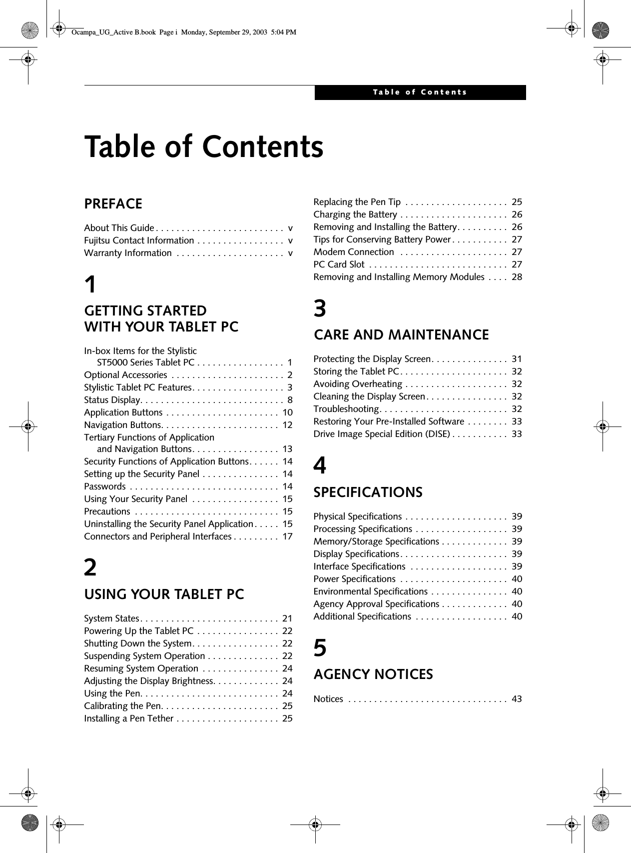 Table of ContentsTable of ContentsPREFACEAbout This Guide . . . . . . . . . . . . . . . . . . . . . . . . .  vFujitsu Contact Information . . . . . . . . . . . . . . . . .  vWarranty Information  . . . . . . . . . . . . . . . . . . . . .  v1GETTING STARTED WITH YOUR TABLET PC In-box Items for the Stylistic      ST5000 Series Tablet PC . . . . . . . . . . . . . . . . .  1Optional Accessories  . . . . . . . . . . . . . . . . . . . . . .  2Stylistic Tablet PC Features. . . . . . . . . . . . . . . . . .  3Status Display. . . . . . . . . . . . . . . . . . . . . . . . . . . .  8Application Buttons . . . . . . . . . . . . . . . . . . . . . .  10Navigation Buttons. . . . . . . . . . . . . . . . . . . . . . .  12Tertiary Functions of Application      and Navigation Buttons. . . . . . . . . . . . . . . . .  13Security Functions of Application Buttons. . . . . .  14Setting up the Security Panel . . . . . . . . . . . . . . .  14Passwords  . . . . . . . . . . . . . . . . . . . . . . . . . . . . .  14Using Your Security Panel  . . . . . . . . . . . . . . . . .  15Precautions  . . . . . . . . . . . . . . . . . . . . . . . . . . . .  15Uninstalling the Security Panel Application. . . . .  15Connectors and Peripheral Interfaces . . . . . . . . .  172USING YOUR TABLET PC System States. . . . . . . . . . . . . . . . . . . . . . . . . . .  21Powering Up the Tablet PC . . . . . . . . . . . . . . . .  22Shutting Down the System. . . . . . . . . . . . . . . . .  22Suspending System Operation . . . . . . . . . . . . . .  22Resuming System Operation  . . . . . . . . . . . . . . .  24Adjusting the Display Brightness. . . . . . . . . . . . .  24Using the Pen. . . . . . . . . . . . . . . . . . . . . . . . . . .  24Calibrating the Pen. . . . . . . . . . . . . . . . . . . . . . .  25Installing a Pen Tether . . . . . . . . . . . . . . . . . . . .  25Replacing the Pen Tip  . . . . . . . . . . . . . . . . . . . .  25Charging the Battery . . . . . . . . . . . . . . . . . . . . .  26Removing and Installing the Battery. . . . . . . . . .  26Tips for Conserving Battery Power . . . . . . . . . . .  27Modem Connection  . . . . . . . . . . . . . . . . . . . . .  27PC Card Slot  . . . . . . . . . . . . . . . . . . . . . . . . . . .  27Removing and Installing Memory Modules  . . . .  283CARE AND MAINTENANCE Protecting the Display Screen. . . . . . . . . . . . . . .  31Storing the Tablet PC. . . . . . . . . . . . . . . . . . . . .  32Avoiding Overheating . . . . . . . . . . . . . . . . . . . .  32Cleaning the Display Screen. . . . . . . . . . . . . . . .  32Troubleshooting. . . . . . . . . . . . . . . . . . . . . . . . .  32Restoring Your Pre-Installed Software . . . . . . . .  33Drive Image Special Edition (DISE) . . . . . . . . . . .  334SPECIFICATIONSPhysical Specifications . . . . . . . . . . . . . . . . . . . .  39Processing Specifications . . . . . . . . . . . . . . . . . .  39Memory/Storage Specifications . . . . . . . . . . . . .  39Display Specifications. . . . . . . . . . . . . . . . . . . . .  39Interface Specifications  . . . . . . . . . . . . . . . . . . .  39Power Specifications  . . . . . . . . . . . . . . . . . . . . .  40Environmental Specifications . . . . . . . . . . . . . . .  40Agency Approval Specifications . . . . . . . . . . . . .  40Additional Specifications  . . . . . . . . . . . . . . . . . .  405AGENCY NOTICESNotices  . . . . . . . . . . . . . . . . . . . . . . . . . . . . . . .  43Ocampa_UG_Active B.book  Page i  Monday, September 29, 2003  5:04 PM