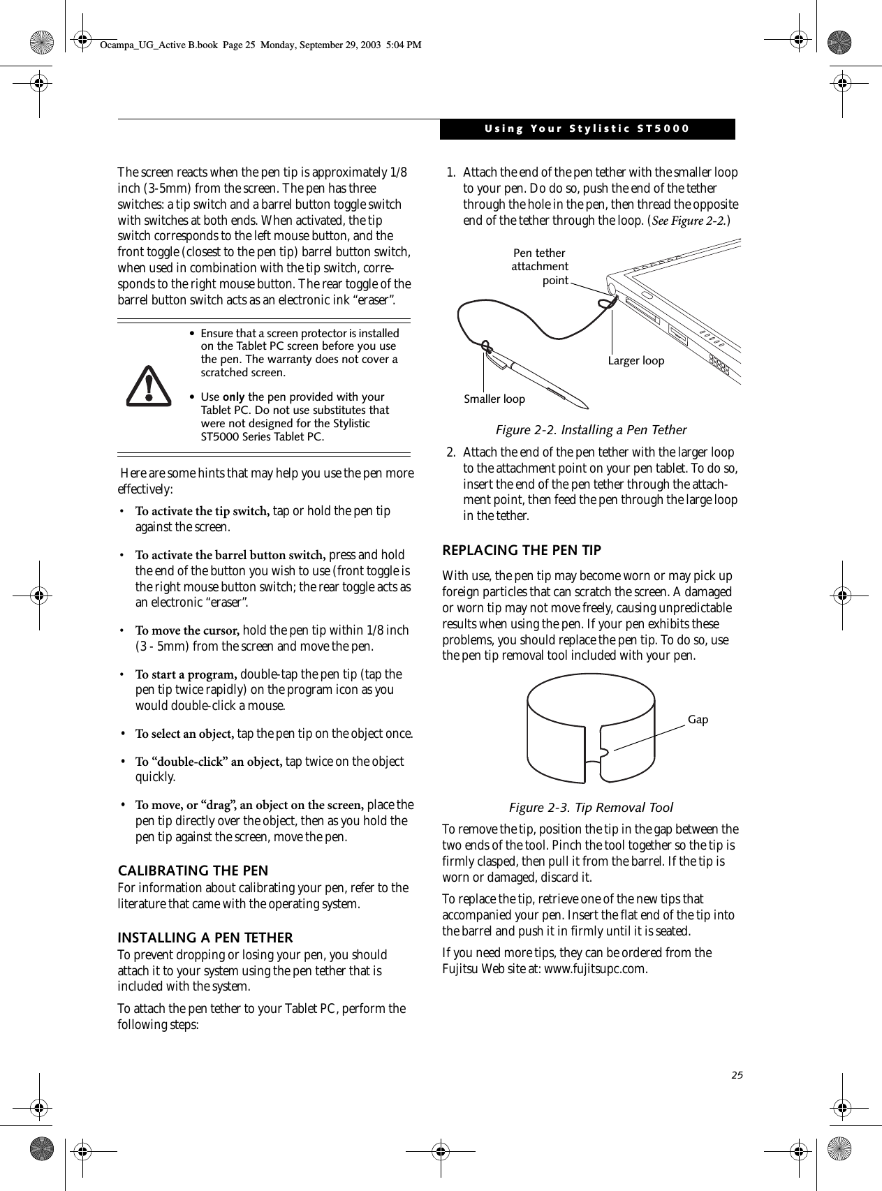 25Using Your Stylistic ST5000The screen reacts when the pen tip is approximately 1/8 inch (3-5mm) from the screen. The pen has three switches: a tip switch and a barrel button toggle switch with switches at both ends. When activated, the tip switch corresponds to the left mouse button, and the front toggle (closest to the pen tip) barrel button switch, when used in combination with the tip switch, corre-sponds to the right mouse button. The rear toggle of the barrel button switch acts as an electronic ink “eraser”. Here are some hints that may help you use the pen more effectively:• To activate the tip switch, tap or hold the pen tip against the screen.• To activate the barrel button switch, press and hold the end of the button you wish to use (front toggle is the right mouse button switch; the rear toggle acts as an electronic “eraser”.• To move the cursor, hold the pen tip within 1/8 inch (3 - 5mm) from the screen and move the pen.• To start a program, double-tap the pen tip (tap the pen tip twice rapidly) on the program icon as you would double-click a mouse.•To select an object, tap the pen tip on the object once. •To “double-click” an object, tap twice on the object quickly.•To move, or “drag”, an object on the screen, place the pen tip directly over the object, then as you hold the pen tip against the screen, move the pen.CALIBRATING THE PENFor information about calibrating your pen, refer to the literature that came with the operating system.INSTALLING A PEN TETHERTo prevent dropping or losing your pen, you should attach it to your system using the pen tether that is included with the system. To attach the pen tether to your Tablet PC, perform the following steps:1. Attach the end of the pen tether with the smaller loop to your pen. Do do so, push the end of the tether through the hole in the pen, then thread the opposite end of the tether through the loop. (See Figure 2-2.)Figure 2-2. Installing a Pen Tether2. Attach the end of the pen tether with the larger loop to the attachment point on your pen tablet. To do so, insert the end of the pen tether through the attach-ment point, then feed the pen through the large loop in the tether.REPLACING THE PEN TIPWith use, the pen tip may become worn or may pick up foreign particles that can scratch the screen. A damaged or worn tip may not move freely, causing unpredictable results when using the pen. If your pen exhibits these problems, you should replace the pen tip. To do so, use the pen tip removal tool included with your pen.Figure 2-3. Tip Removal ToolTo remove the tip, position the tip in the gap between the two ends of the tool. Pinch the tool together so the tip is firmly clasped, then pull it from the barrel. If the tip is worn or damaged, discard it.To replace the tip, retrieve one of the new tips that accompanied your pen. Insert the flat end of the tip into the barrel and push it in firmly until it is seated.If you need more tips, they can be ordered from the Fujitsu Web site at: www.fujitsupc.com.• Ensure that a screen protector is installed on the Tablet PC screen before you use the pen. The warranty does not cover a scratched screen.•Use only the pen provided with your Tablet PC. Do not use substitutes that were not designed for the Stylistic ST5000 Series Tablet PC. Smaller loopLarger loopPen tether attachmentpointGapOcampa_UG_Active B.book  Page 25  Monday, September 29, 2003  5:04 PM