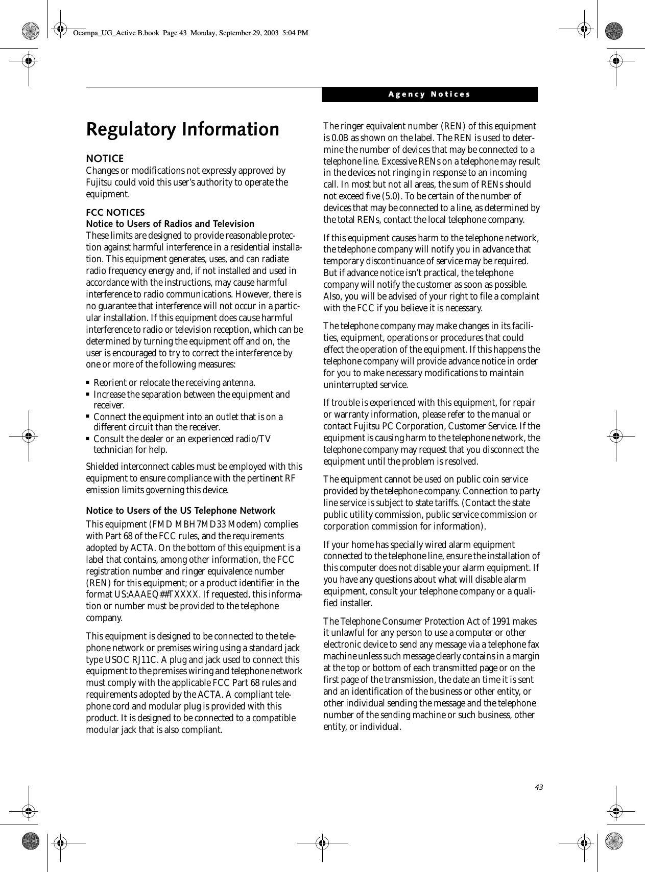 43Agency NoticesRegulatory InformationNOTICEChanges or modifications not expressly approved by Fujitsu could void this user’s authority to operate the equipment.FCC NOTICESNotice to Users of Radios and TelevisionThese limits are designed to provide reasonable protec-tion against harmful interference in a residential installa-tion. This equipment generates, uses, and can radiate radio frequency energy and, if not installed and used in accordance with the instructions, may cause harmful interference to radio communications. However, there is no guarantee that interference will not occur in a partic-ular installation. If this equipment does cause harmful interference to radio or television reception, which can be determined by turning the equipment off and on, the user is encouraged to try to correct the interference by one or more of the following measures:■Reorient or relocate the receiving antenna.■Increase the separation between the equipment and receiver.■Connect the equipment into an outlet that is on a different circuit than the receiver.■Consult the dealer or an experienced radio/TVtechnician for help.Shielded interconnect cables must be employed with this equipment to ensure compliance with the pertinent RF emission limits governing this device. Notice to Users of the US Telephone NetworkThis equipment (FMD MBH7MD33 Modem) complies with Part 68 of the FCC rules, and the requirements adopted by ACTA. On the bottom of this equipment is a label that contains, among other information, the FCC registration number and ringer equivalence number (REN) for this equipment; or a product identifier in the format US:AAAEQ##TXXXX. If requested, this informa-tion or number must be provided to the telephone company.This equipment is designed to be connected to the tele-phone network or premises wiring using a standard jack type USOC RJ11C. A plug and jack used to connect this equipment to the premises wiring and telephone network must comply with the applicable FCC Part 68 rules and requirements adopted by the ACTA. A compliant tele-phone cord and modular plug is provided with this product. It is designed to be connected to a compatible modular jack that is also compliant.The ringer equivalent number (REN) of this equipment is 0.0B as shown on the label. The REN is used to deter-mine the number of devices that may be connected to a telephone line. Excessive RENs on a telephone may result in the devices not ringing in response to an incoming call. In most but not all areas, the sum of RENs should not exceed five (5.0). To be certain of the number of devices that may be connected to a line, as determined by the total RENs, contact the local telephone company. If this equipment causes harm to the telephone network, the telephone company will notify you in advance that temporary discontinuance of service may be required. But if advance notice isn’t practical, the telephone company will notify the customer as soon as possible. Also, you will be advised of your right to file a complaint with the FCC if you believe it is necessary.The telephone company may make changes in its facili-ties, equipment, operations or procedures that could effect the operation of the equipment. If this happens the telephone company will provide advance notice in order for you to make necessary modifications to maintain uninterrupted service. If trouble is experienced with this equipment, for repair or warranty information, please refer to the manual or contact Fujitsu PC Corporation, Customer Service. If the equipment is causing harm to the telephone network, the telephone company may request that you disconnect the equipment until the problem is resolved.The equipment cannot be used on public coin service provided by the telephone company. Connection to party line service is subject to state tariffs. (Contact the state public utility commission, public service commission or corporation commission for information). If your home has specially wired alarm equipment connected to the telephone line, ensure the installation of this computer does not disable your alarm equipment. If you have any questions about what will disable alarm equipment, consult your telephone company or a quali-fied installer.The Telephone Consumer Protection Act of 1991 makes it unlawful for any person to use a computer or other electronic device to send any message via a telephone fax machine unless such message clearly contains in a margin at the top or bottom of each transmitted page or on the first page of the transmission, the date an time it is sent and an identification of the business or other entity, or other individual sending the message and the telephone number of the sending machine or such business, other entity, or individual.Ocampa_UG_Active B.book  Page 43  Monday, September 29, 2003  5:04 PM