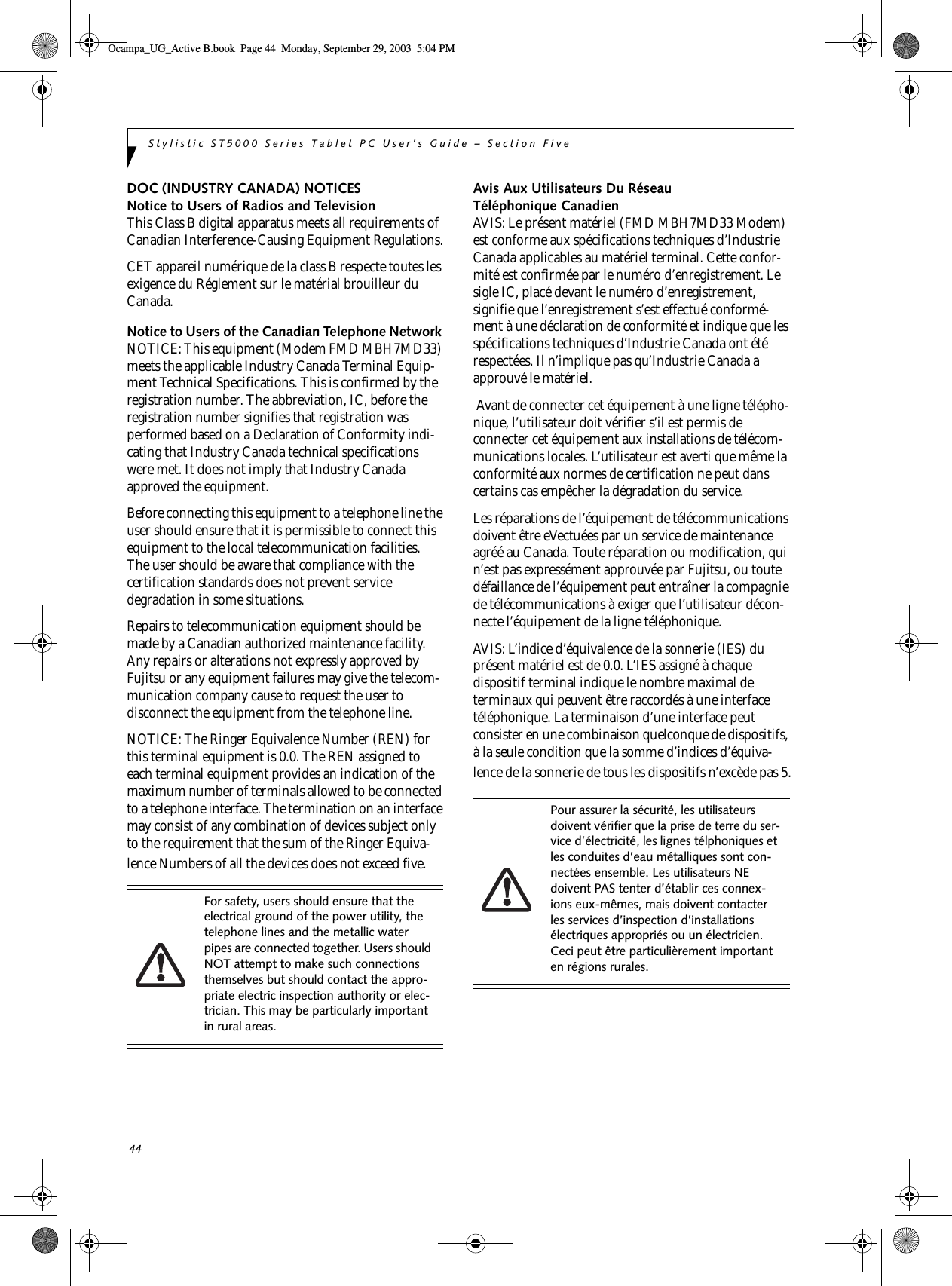 44Stylistic ST5000 Series Tablet PC User’s Guide – Section FiveDOC (INDUSTRY CANADA) NOTICESNotice to Users of Radios and TelevisionThis Class B digital apparatus meets all requirements of Canadian Interference-Causing Equipment Regulations.CET appareil numérique de la class B respecte toutes les exigence du Réglement sur le matérial brouilleur du Canada.Notice to Users of the Canadian Telephone Network NOTICE: This equipment (Modem FMD MBH7MD33) meets the applicable Industry Canada Terminal Equip-ment Technical Specifications. This is confirmed by the registration number. The abbreviation, IC, before the registration number signifies that registration was performed based on a Declaration of Conformity indi-cating that Industry Canada technical specifications were met. It does not imply that Industry Canada approved the equipment. Before connecting this equipment to a telephone line the user should ensure that it is permissible to connect this equipment to the local telecommunication facilities. The user should be aware that compliance with the certification standards does not prevent service degradation in some situations.Repairs to telecommunication equipment should be made by a Canadian authorized maintenance facility. Any repairs or alterations not expressly approved by Fujitsu or any equipment failures may give the telecom-munication company cause to request the user to disconnect the equipment from the telephone line.NOTICE: The Ringer Equivalence Number (REN) for this terminal equipment is 0.0. The REN assigned to each terminal equipment provides an indication of the maximum number of terminals allowed to be connected to a telephone interface. The termination on an interface may consist of any combination of devices subject only to the requirement that the sum of the Ringer Equiva-lence Numbers of all the devices does not exceed five.Avis Aux Utilisateurs Du Réseau Téléphonique CanadienAVIS: Le présent matériel (FMD MBH7MD33 Modem) est conforme aux spécifications techniques d’Industrie Canada applicables au matériel terminal. Cette confor-mité est confirmée par le numéro d’enregistrement. Le sigle IC, placé devant le numéro d’enregistrement, signifie que l’enregistrement s’est effectué conformé-ment à une déclaration de conformité et indique que les spécifications techniques d’Industrie Canada ont été respectées. Il n’implique pas qu’Industrie Canada a approuvé le matériel. Avant de connecter cet équipement à une ligne télépho-nique, l’utilisateur doit vérifier s’il est permis de connecter cet équipement aux installations de télécom-munications locales. L’utilisateur est averti que même la conformité aux normes de certification ne peut dans certains cas empêcher la dégradation du service.Les réparations de l’équipement de télécommunications doivent être eVectuées par un service de maintenance agréé au Canada. Toute réparation ou modification, qui n’est pas expressément approuvée par Fujitsu, ou toute défaillance de l’équipement peut entraîner la compagnie de télécommunications à exiger que l’utilisateur décon-necte l’équipement de la ligne téléphonique.AVIS: L’indice d’équivalence de la sonnerie (IES) du présent matériel est de 0.0. L’IES assigné à chaque dispositif terminal indique le nombre maximal de terminaux qui peuvent être raccordés à une interface téléphonique. La terminaison d’une interface peut consister en une combinaison quelconque de dispositifs, à la seule condition que la somme d’indices d’équiva-lence de la sonnerie de tous les dispositifs n’excède pas 5.For safety, users should ensure that the electrical ground of the power utility, the telephone lines and the metallic water pipes are connected together. Users should NOT attempt to make such connections themselves but should contact the appro-priate electric inspection authority or elec-trician. This may be particularly important in rural areas.Pour assurer la sécurité, les utilisateurs doivent vérifier que la prise de terre du ser-vice d’électricité, les lignes télphoniques et les conduites d’eau métalliques sont con-nectées ensemble. Les utilisateurs NE doivent PAS tenter d’établir ces connex-ions eux-mêmes, mais doivent contacter les services d’inspection d’installations électriques appropriés ou un électricien. Ceci peut être particulièrement important en régions rurales.Ocampa_UG_Active B.book  Page 44  Monday, September 29, 2003  5:04 PM