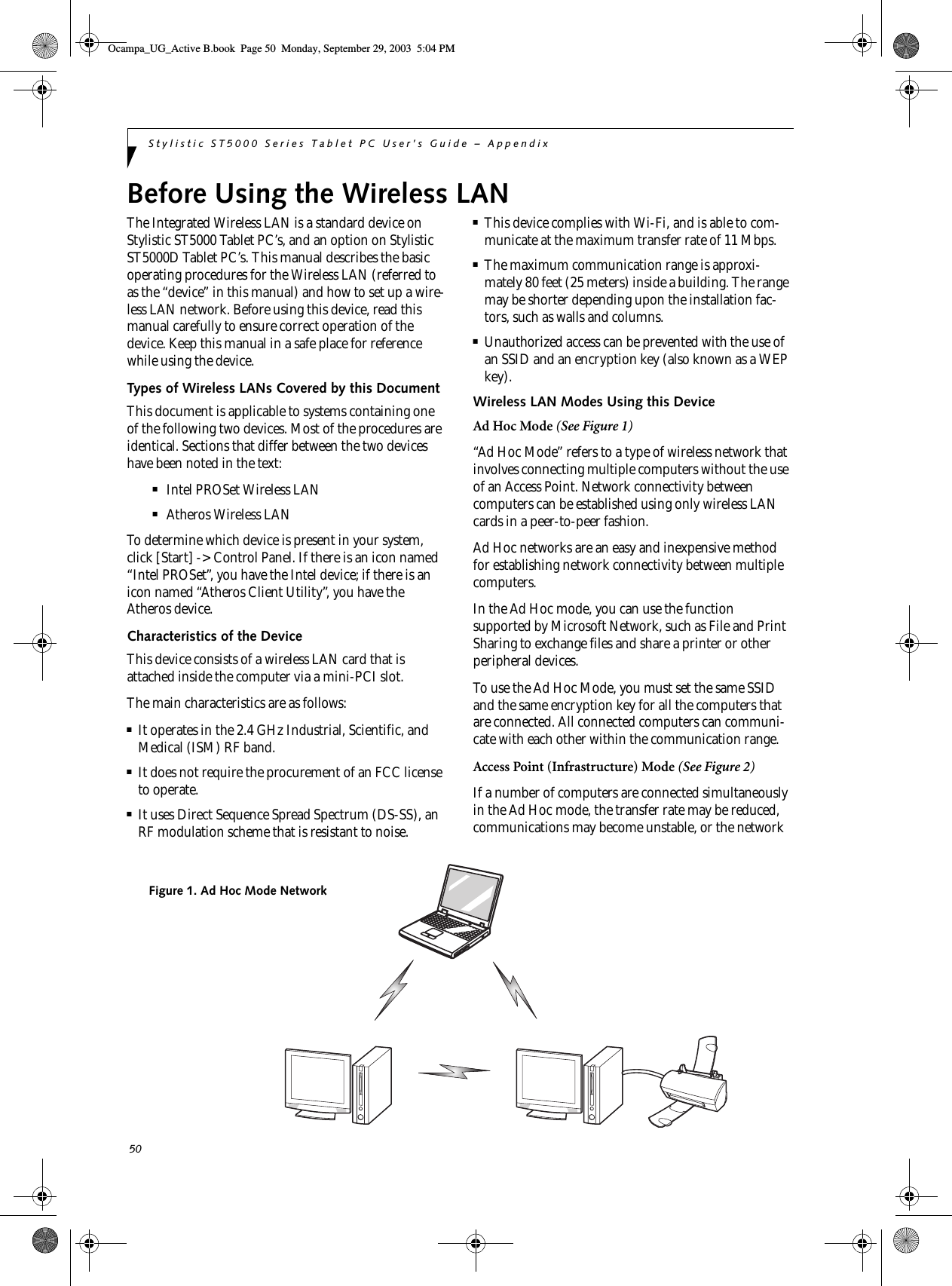50Stylistic ST5000 Series Tablet PC User’s Guide – AppendixBefore Using the Wireless LAN The Integrated Wireless LAN is a standard device on Stylistic ST5000 Tablet PC’s, and an option on Stylistic ST5000D Tablet PC’s. This manual describes the basic operating procedures for the Wireless LAN (referred to as the “device” in this manual) and how to set up a wire-less LAN network. Before using this device, read this manual carefully to ensure correct operation of the device. Keep this manual in a safe place for reference while using the device.Types of Wireless LANs Covered by this DocumentThis document is applicable to systems containing one of the following two devices. Most of the procedures are identical. Sections that differ between the two devices have been noted in the text:■Intel PROSet Wireless LAN■Atheros Wireless LANTo determine which device is present in your system, click [Start] -&gt; Control Panel. If there is an icon named “Intel PROSet”, you have the Intel device; if there is an icon named “Atheros Client Utility”, you have the Atheros device. Characteristics of the DeviceThis device consists of a wireless LAN card that is attached inside the computer via a mini-PCI slot.The main characteristics are as follows:■It operates in the 2.4 GHz Industrial, Scientific, and Medical (ISM) RF band.■It does not require the procurement of an FCC license to operate.■It uses Direct Sequence Spread Spectrum (DS-SS), an RF modulation scheme that is resistant to noise.■This device complies with Wi-Fi, and is able to com-municate at the maximum transfer rate of 11 Mbps.■The maximum communication range is approxi-mately 80 feet (25 meters) inside a building. The range may be shorter depending upon the installation fac-tors, such as walls and columns.■Unauthorized access can be prevented with the use of an SSID and an encryption key (also known as a WEP key).Wireless LAN Modes Using this DeviceAd Hoc Mode (See Figure 1)“Ad Hoc Mode” refers to a type of wireless network that involves connecting multiple computers without the use of an Access Point. Network connectivity between computers can be established using only wireless LAN cards in a peer-to-peer fashion.Ad Hoc networks are an easy and inexpensive method for establishing network connectivity between multiple computers.In the Ad Hoc mode, you can use the function supported by Microsoft Network, such as File and Print Sharing to exchange files and share a printer or other peripheral devices.To use the Ad Hoc Mode, you must set the same SSID and the same encryption key for all the computers that are connected. All connected computers can communi-cate with each other within the communication range. Access Point (Infrastructure) Mode (See Figure 2)If a number of computers are connected simultaneously in the Ad Hoc mode, the transfer rate may be reduced, communications may become unstable, or the network Figure 1. Ad Hoc Mode NetworkOcampa_UG_Active B.book  Page 50  Monday, September 29, 2003  5:04 PM