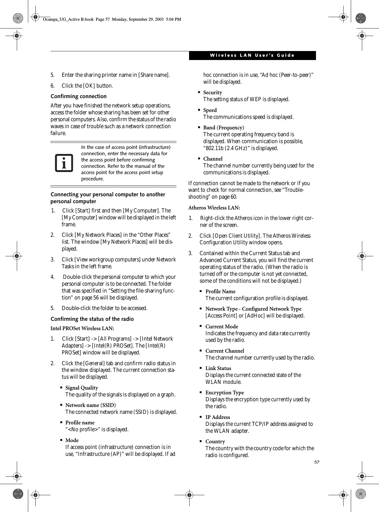 57Wireless LAN User’s Guide5. Enter the sharing printer name in [Share name].6. Click the [OK] button. Confirming connectionAfter you have finished the network setup operations, access the folder whose sharing has been set for other personal computers. Also, confirm the status of the radio waves in case of trouble such as a network connection failure.Connecting your personal computer to another personal computer1. Click [Start] first and then [My Computer]. The [My Computer] window will be displayed in the left frame.2. Click [My Network Places] in the “Other Places” list. The window [My Network Places] will be dis-played.3. Click [View workgroup computers] under Network Tasks in the left frame.4.  Double-click the personal computer to which your personal computer is to be connected. The folder that was specified in “Setting the file-sharing func-tion” on page 56 will be displayed.5. Double-click the folder to be accessed.Confirming the status of the radioIntel PROSet Wireless LAN:1. Click [Start] -&gt; [All Programs] -&gt; [Intel Network Adapters] -&gt; [Intel(R) PROSet]. The [Intel(R) PROSet] window will be displayed.2. Click the [General] tab and confirm radio status in the window displayed. The current connection sta-tus will be displayed.■Signal QualityThe quality of the signals is displayed on a graph.■Network name (SSID)The connected network name (SSID) is displayed.■Profile name“&lt;No profile&gt;” is displayed.■ModeIf access point (infrastructure) connection is in use, “Infrastructure (AP)” will be displayed. If ad hoc connection is in use, “Ad hoc (Peer-to-peer)” will be displayed.■SecurityThe setting status of WEP is displayed.■SpeedThe communications speed is displayed.■Band (Frequency)The current operating frequency band is displayed. When communication is possible, “802.11b (2.4 GHz)” is displayed.■ChannelThe channel number currently being used for the communications is displayed.If connection cannot be made to the network or if you want to check for normal connection, see “Trouble-shooting” on page 60.Atheros Wireless LAN:1. Right-click the Atheros icon in the lower right cor-ner of the screen.2. Click [Open Client Utility]. The Atheros Wireless Configuration Utility window opens.3. Contained within the Current Status tab and Advanced Current Status, you will find the current operating status of the radio. (When the radio is turned off or the computer is not yet connected, some of the conditions will not be displayed.)■Profile NameThe current configuration profile is displayed.■Network Type - Configured Network Type[Access Point] or [AdHoc] will be displayed.■Current ModeIndicates the frequency and data rate currently used by the radio.■Current ChannelThe channel number currently used by the radio.■Link StatusDisplays the current connected state of the WLAN module.■Encryption TypeDisplays the encryption type currently used by the radio.■IP AddressDisplays the current TCP/IP address assigned to the WLAN adapter.■CountryThe country with the country code for which the radio is configured.In the case of access point (infrastructure) connection, enter the necessary data for the access point before confirming connection. Refer to the manual of the access point for the access point setup procedure.Ocampa_UG_Active B.book  Page 57  Monday, September 29, 2003  5:04 PM