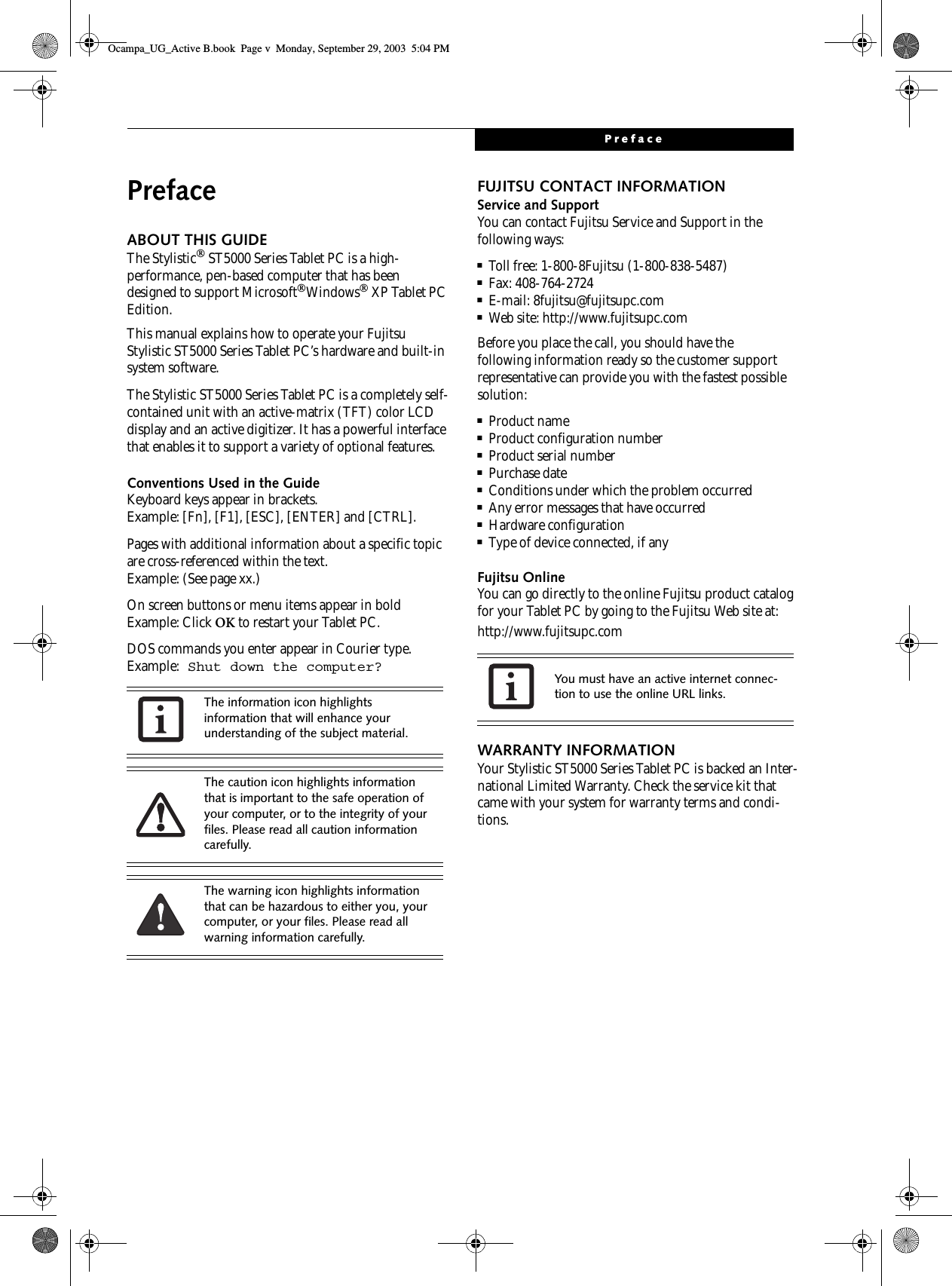 PrefacePrefaceABOUT THIS GUIDEThe Stylistic ST5000 Series Tablet PC is a high-performance, pen-based computer that has been designed to support MicrosoftWindows XP Tablet PC Edition.This manual explains how to operate your Fujitsu Stylistic ST5000 Series Tablet PC’s hardware and built-in system software. The Stylistic ST5000 Series Tablet PC is a completely self-contained unit with an active-matrix (TFT) color LCD display and an active digitizer. It has a powerful interface that enables it to support a variety of optional features. Conventions Used in the GuideKeyboard keys appear in brackets. Example: [Fn], [F1], [ESC], [ENTER] and [CTRL].Pages with additional information about a specific topic are cross-referenced within the text.Example: (See page xx.)On screen buttons or menu items appear in boldExample: Click OK to restart your Tablet PC.DOS commands you enter appear in Courier type. Example: Shut down the computer?FUJITSU CONTACT INFORMATIONService and SupportYou can contact Fujitsu Service and Support in the following ways:■Toll free: 1-800-8Fujitsu (1-800-838-5487)■Fax: 408-764-2724 ■E-mail: 8fujitsu@fujitsupc.com ■Web site: http://www.fujitsupc.comBefore you place the call, you should have the following information ready so the customer support representative can provide you with the fastest possible solution:■Product name■Product configuration number■Product serial number■Purchase date■Conditions under which the problem occurred■Any error messages that have occurred■Hardware configuration■Type of device connected, if anyFujitsu OnlineYou can go directly to the online Fujitsu product catalog for your Tablet PC by going to the Fujitsu Web site at: http://www.fujitsupc.comWARRANTY INFORMATIONYour Stylistic ST5000 Series Tablet PC is backed an Inter-national Limited Warranty. Check the service kit that came with your system for warranty terms and condi-tions.The information icon highlights information that will enhance your understanding of the subject material.The caution icon highlights information that is important to the safe operation of your computer, or to the integrity of your files. Please read all caution information carefully.The warning icon highlights information that can be hazardous to either you, your computer, or your files. Please read all warning information carefully.You must have an active internet connec-tion to use the online URL links.Ocampa_UG_Active B.book  Page v  Monday, September 29, 2003  5:04 PM