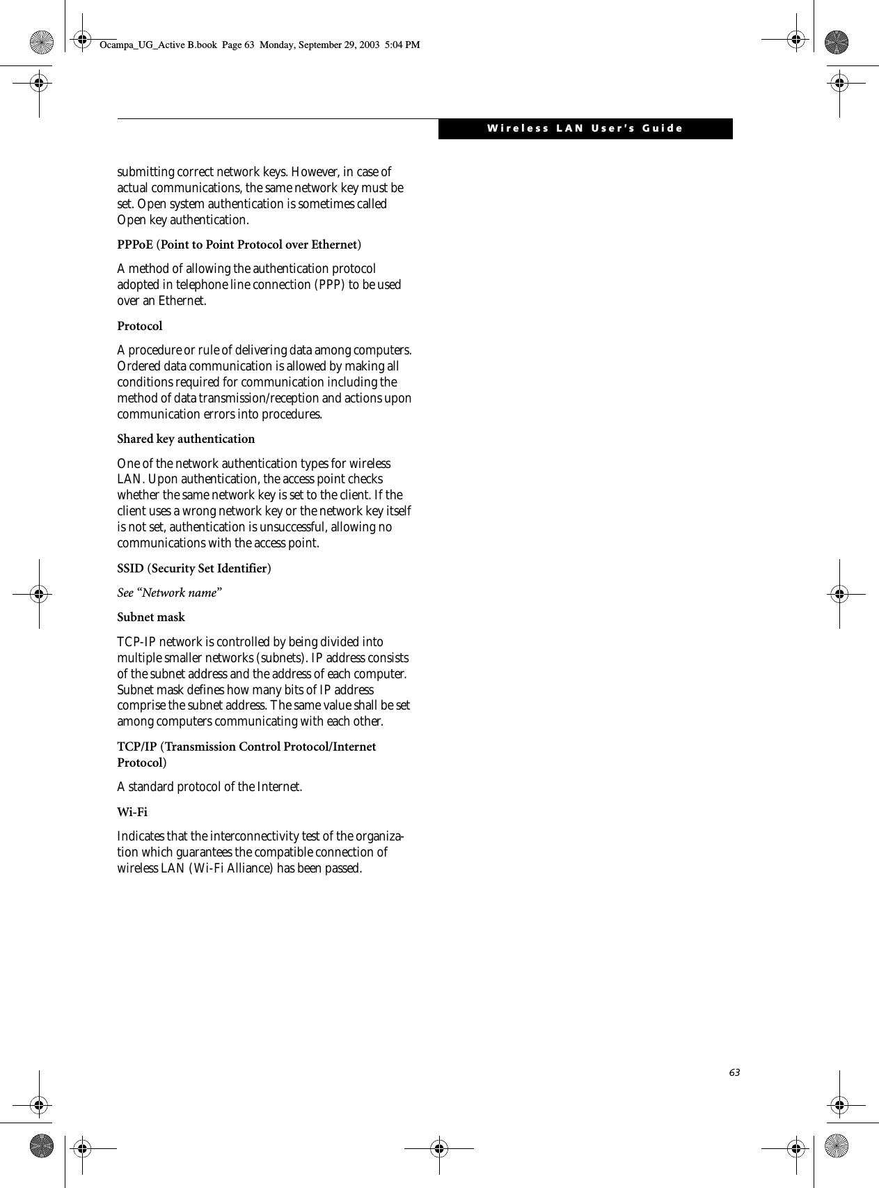 63Wireless LAN User’s Guidesubmitting correct network keys. However, in case of actual communications, the same network key must be set. Open system authentication is sometimes called Open key authentication.PPPoE (Point to Point Protocol over Ethernet)A method of allowing the authentication protocol adopted in telephone line connection (PPP) to be used over an Ethernet.ProtocolA procedure or rule of delivering data among computers. Ordered data communication is allowed by making all conditions required for communication including the method of data transmission/reception and actions upon communication errors into procedures.Shared key authenticationOne of the network authentication types for wireless LAN. Upon authentication, the access point checks whether the same network key is set to the client. If the client uses a wrong network key or the network key itself is not set, authentication is unsuccessful, allowing no communications with the access point.SSID (Security Set Identifier)See “Network name”Subnet maskTCP-IP network is controlled by being divided into multiple smaller networks (subnets). IP address consists of the subnet address and the address of each computer. Subnet mask defines how many bits of IP address comprise the subnet address. The same value shall be set among computers communicating with each other.TCP/IP (Transmission Control Protocol/Internet Protocol)A standard protocol of the Internet. Wi-Fi Indicates that the interconnectivity test of the organiza-tion which guarantees the compatible connection of wireless LAN (Wi-Fi Alliance) has been passed.Ocampa_UG_Active B.book  Page 63  Monday, September 29, 2003  5:04 PM