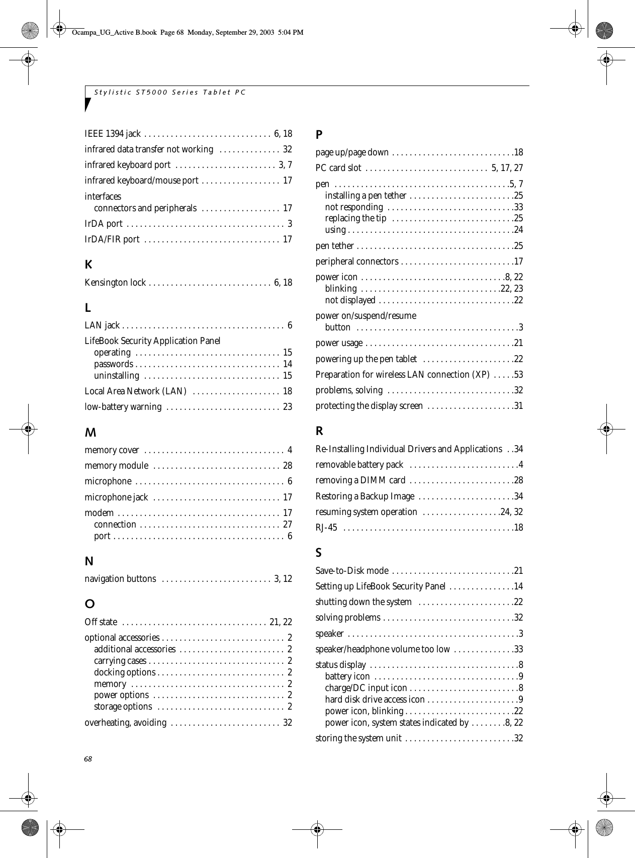 68Stylistic ST5000 Series Tablet PCIEEE 1394 jack . . . . . . . . . . . . . . . . . . . . . . . . . . . . . 6, 18infrared data transfer not working   . . . . . . . . . . . . . . 32infrared keyboard port  . . . . . . . . . . . . . . . . . . . . . . . 3, 7infrared keyboard/mouse port . . . . . . . . . . . . . . . . . . 17interfacesconnectors and peripherals  . . . . . . . . . . . . . . . . . . 17IrDA port  . . . . . . . . . . . . . . . . . . . . . . . . . . . . . . . . . . . . 3IrDA/FIR port  . . . . . . . . . . . . . . . . . . . . . . . . . . . . . . . 17KKensington lock . . . . . . . . . . . . . . . . . . . . . . . . . . . . 6, 18LLAN jack . . . . . . . . . . . . . . . . . . . . . . . . . . . . . . . . . . . . .  6LifeBook Security Application Paneloperating  . . . . . . . . . . . . . . . . . . . . . . . . . . . . . . . . . 15passwords . . . . . . . . . . . . . . . . . . . . . . . . . . . . . . . . . 14uninstalling  . . . . . . . . . . . . . . . . . . . . . . . . . . . . . . . 15Local Area Network (LAN)  . . . . . . . . . . . . . . . . . . . . 18low-battery warning  . . . . . . . . . . . . . . . . . . . . . . . . . . 23Mmemory cover  . . . . . . . . . . . . . . . . . . . . . . . . . . . . . . . .  4memory module  . . . . . . . . . . . . . . . . . . . . . . . . . . . . . 28microphone  . . . . . . . . . . . . . . . . . . . . . . . . . . . . . . . . . . 6microphone jack  . . . . . . . . . . . . . . . . . . . . . . . . . . . . . 17modem . . . . . . . . . . . . . . . . . . . . . . . . . . . . . . . . . . . . . 17connection . . . . . . . . . . . . . . . . . . . . . . . . . . . . . . . . 27port . . . . . . . . . . . . . . . . . . . . . . . . . . . . . . . . . . . . . . . 6Nnavigation buttons  . . . . . . . . . . . . . . . . . . . . . . . . . 3, 12OOff state  . . . . . . . . . . . . . . . . . . . . . . . . . . . . . . . . . 21, 22optional accessories . . . . . . . . . . . . . . . . . . . . . . . . . . . .  2additional accessories  . . . . . . . . . . . . . . . . . . . . . . . . 2carrying cases . . . . . . . . . . . . . . . . . . . . . . . . . . . . . . . 2docking options . . . . . . . . . . . . . . . . . . . . . . . . . . . . .  2memory  . . . . . . . . . . . . . . . . . . . . . . . . . . . . . . . . . . . 2power options  . . . . . . . . . . . . . . . . . . . . . . . . . . . . . . 2storage options  . . . . . . . . . . . . . . . . . . . . . . . . . . . . . 2overheating, avoiding  . . . . . . . . . . . . . . . . . . . . . . . . . 32Ppage up/page down . . . . . . . . . . . . . . . . . . . . . . . . . . . .18PC card slot  . . . . . . . . . . . . . . . . . . . . . . . . . . . .  5, 17, 27pen  . . . . . . . . . . . . . . . . . . . . . . . . . . . . . . . . . . . . . . . .5, 7installing a pen tether . . . . . . . . . . . . . . . . . . . . . . . .25not responding  . . . . . . . . . . . . . . . . . . . . . . . . . . . . .33replacing the tip  . . . . . . . . . . . . . . . . . . . . . . . . . . . .25using . . . . . . . . . . . . . . . . . . . . . . . . . . . . . . . . . . . . . .24pen tether . . . . . . . . . . . . . . . . . . . . . . . . . . . . . . . . . . . .25peripheral connectors . . . . . . . . . . . . . . . . . . . . . . . . . .17power icon . . . . . . . . . . . . . . . . . . . . . . . . . . . . . . . . .8, 22blinking  . . . . . . . . . . . . . . . . . . . . . . . . . . . . . . . .22, 23not displayed . . . . . . . . . . . . . . . . . . . . . . . . . . . . . . .22power on/suspend/resumebutton  . . . . . . . . . . . . . . . . . . . . . . . . . . . . . . . . . . . . .3power usage . . . . . . . . . . . . . . . . . . . . . . . . . . . . . . . . . .21powering up the pen tablet  . . . . . . . . . . . . . . . . . . . . .22Preparation for wireless LAN connection (XP) . . . . .53problems, solving  . . . . . . . . . . . . . . . . . . . . . . . . . . . . .32protecting the display screen  . . . . . . . . . . . . . . . . . . . .31RRe-Installing Individual Drivers and Applications  . .34removable battery pack  . . . . . . . . . . . . . . . . . . . . . . . . .4removing a DIMM card . . . . . . . . . . . . . . . . . . . . . . . .28Restoring a Backup Image  . . . . . . . . . . . . . . . . . . . . . .34resuming system operation  . . . . . . . . . . . . . . . . . .24, 32RJ-45   . . . . . . . . . . . . . . . . . . . . . . . . . . . . . . . . . . . . . . .18SSave-to-Disk mode . . . . . . . . . . . . . . . . . . . . . . . . . . . .21Setting up LifeBook Security Panel . . . . . . . . . . . . . . .14shutting down the system   . . . . . . . . . . . . . . . . . . . . . .22solving problems . . . . . . . . . . . . . . . . . . . . . . . . . . . . . .32speaker . . . . . . . . . . . . . . . . . . . . . . . . . . . . . . . . . . . . . . .3speaker/headphone volume too low . . . . . . . . . . . . . .33status display . . . . . . . . . . . . . . . . . . . . . . . . . . . . . . . . . .8battery icon  . . . . . . . . . . . . . . . . . . . . . . . . . . . . . . . . .9charge/DC input icon . . . . . . . . . . . . . . . . . . . . . . . . .8hard disk drive access icon . . . . . . . . . . . . . . . . . . . . .9power icon, blinking . . . . . . . . . . . . . . . . . . . . . . . . .22power icon, system states indicated by . . . . . . . .8, 22storing the system unit . . . . . . . . . . . . . . . . . . . . . . . . .32Ocampa_UG_Active B.book  Page 68  Monday, September 29, 2003  5:04 PM