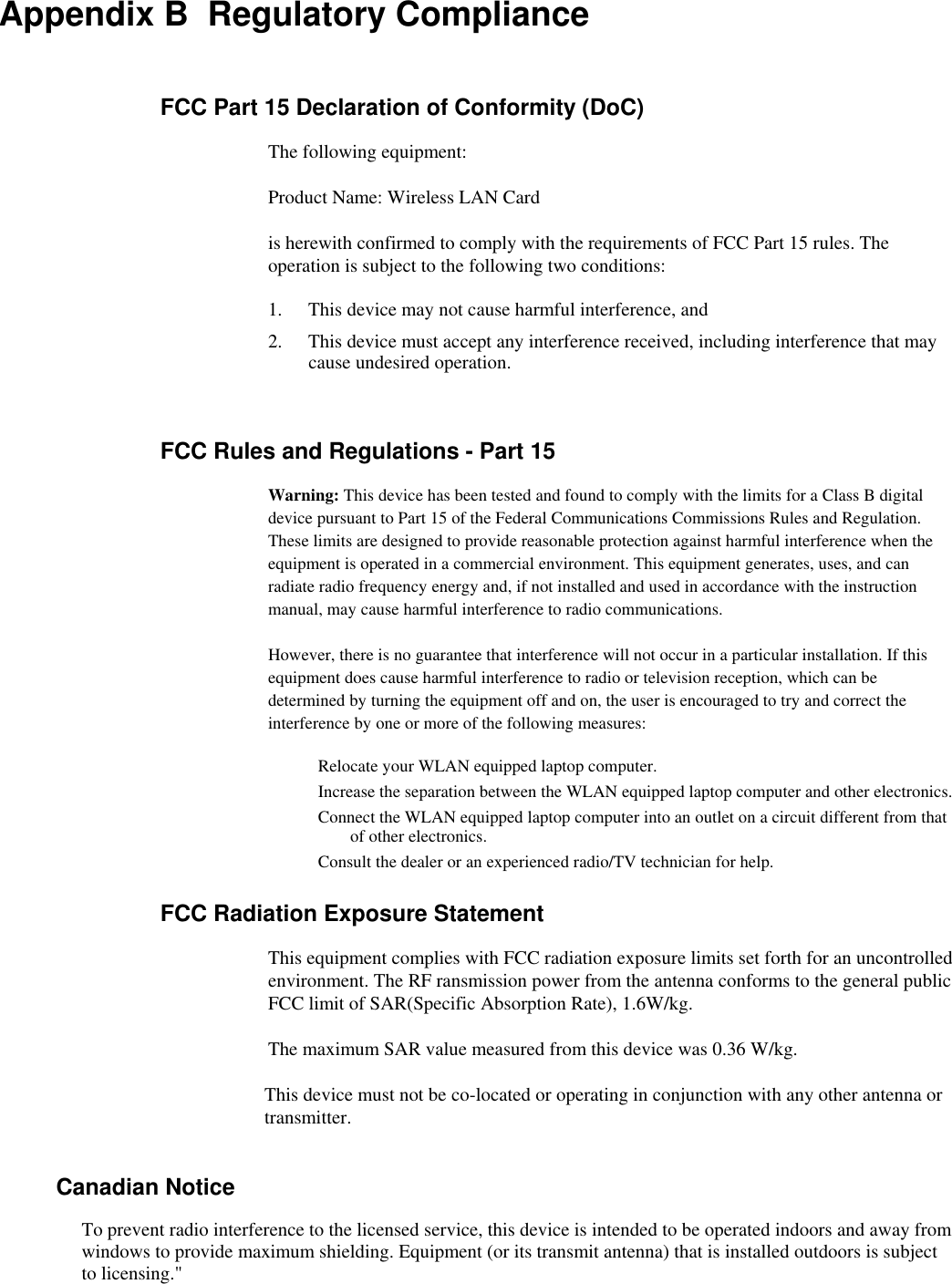 Appendix B  Regulatory Compliance FCC Part 15 Declaration of Conformity (DoC) The following equipment: Product Name: Wireless LAN Card is herewith confirmed to comply with the requirements of FCC Part 15 rules. The operation is subject to the following two conditions: 1.  This device may not cause harmful interference, and 2.  This device must accept any interference received, including interference that may cause undesired operation.  FCC Rules and Regulations - Part 15 Warning: This device has been tested and found to comply with the limits for a Class B digital device pursuant to Part 15 of the Federal Communications Commissions Rules and Regulation. These limits are designed to provide reasonable protection against harmful interference when the equipment is operated in a commercial environment. This equipment generates, uses, and can radiate radio frequency energy and, if not installed and used in accordance with the instruction manual, may cause harmful interference to radio communications. However, there is no guarantee that interference will not occur in a particular installation. If this equipment does cause harmful interference to radio or television reception, which can be determined by turning the equipment off and on, the user is encouraged to try and correct the interference by one or more of the following measures: Relocate your WLAN equipped laptop computer. Increase the separation between the WLAN equipped laptop computer and other electronics. Connect the WLAN equipped laptop computer into an outlet on a circuit different from that of other electronics. Consult the dealer or an experienced radio/TV technician for help. FCC Radiation Exposure Statement This equipment complies with FCC radiation exposure limits set forth for an uncontrolled environment. The RF ransmission power from the antenna conforms to the general public FCC limit of SAR(Specific Absorption Rate), 1.6W/kg. The maximum SAR value measured from this device was 0.36 W/kg. This device must not be co-located or operating in conjunction with any other antenna or transmitter.          Canadian Notice To prevent radio interference to the licensed service, this device is intended to be operated indoors and away from windows to provide maximum shielding. Equipment (or its transmit antenna) that is installed outdoors is subject to licensing.&quot;  