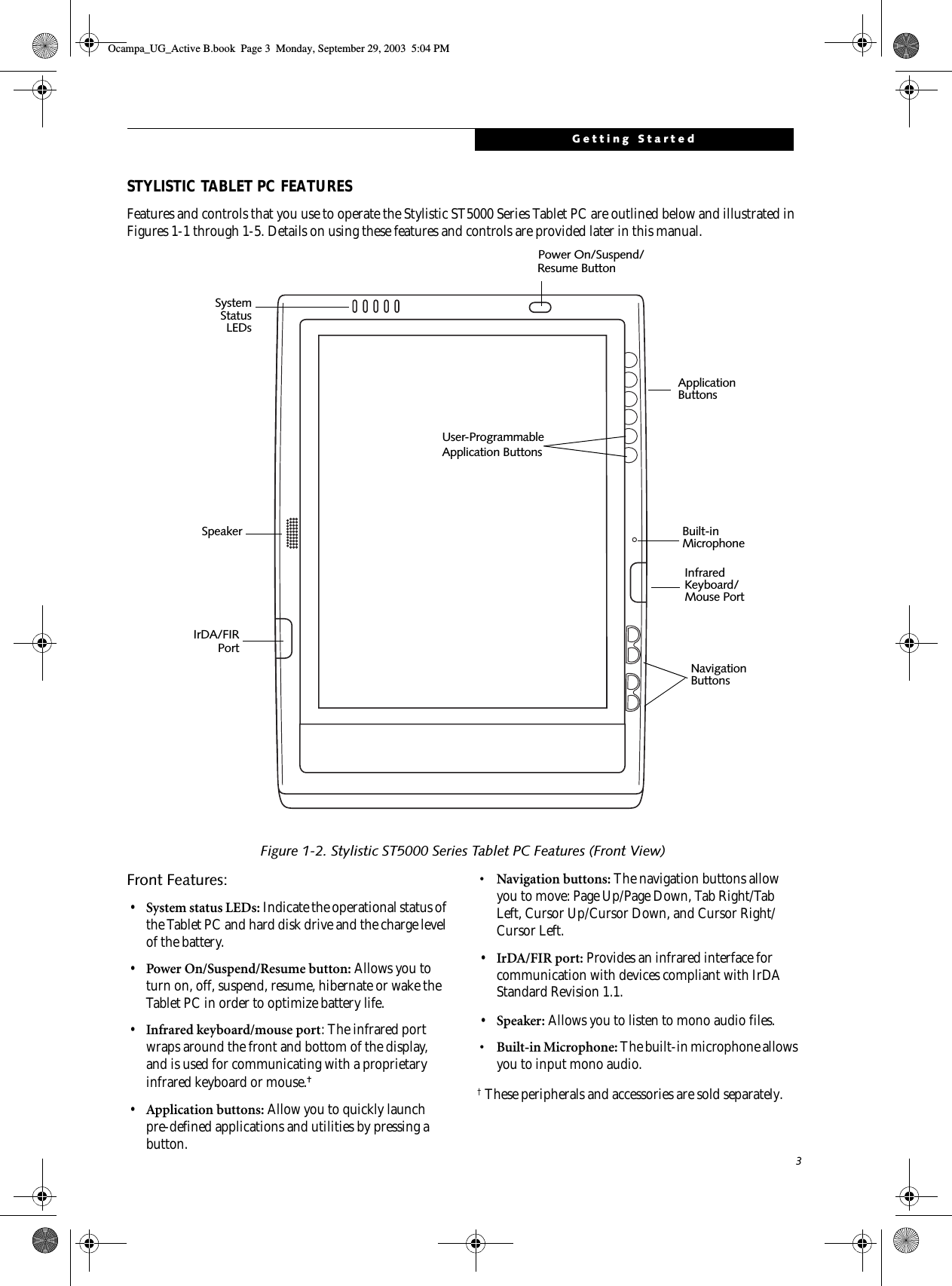 3Getting StartedSTYLISTIC TABLET PC FEATURESFeatures and controls that you use to operate the Stylistic ST5000 Series Tablet PC are outlined below and illustrated in Figures 1-1 through 1-5. Details on using these features and controls are provided later in this manual.Figure 1-2. Stylistic ST5000 Series Tablet PC Features (Front View)Front Features: 1•System status LEDs: Indicate the operational status of the Tablet PC and hard disk drive and the charge level of the battery.•Power On/Suspend/Resume button: Allows you to turn on, off, suspend, resume, hibernate or wake the Tablet PC in order to optimize battery life. •Infrared keyboard/mouse port: The infrared port wraps around the front and bottom of the display, and is used for communicating with a proprietary infrared keyboard or mouse.† •Application buttons: Allow you to quickly launch pre-defined applications and utilities by pressing a button.• Navigation buttons: The navigation buttons allow you to move: Page Up/Page Down, Tab Right/Tab Left, Cursor Up/Cursor Down, and Cursor Right/Cursor Left.•IrDA/FIR port: Provides an infrared interface for communication with devices compliant with IrDA Standard Revision 1.1.•Speaker: Allows you to listen to mono audio files.• Built-in Microphone: The built-in microphone allows you to input mono audio.† These peripherals and accessories are sold separately.Infrared Power On/Suspend/Application SystemStatusResume Button Built-in SpeakerNavigation ButtonsKeyboard/ButtonsLEDsMouse PortUser-ProgrammableApplication ButtonsIrDA/FIRPortMicrophoneOcampa_UG_Active B.book  Page 3  Monday, September 29, 2003  5:04 PM