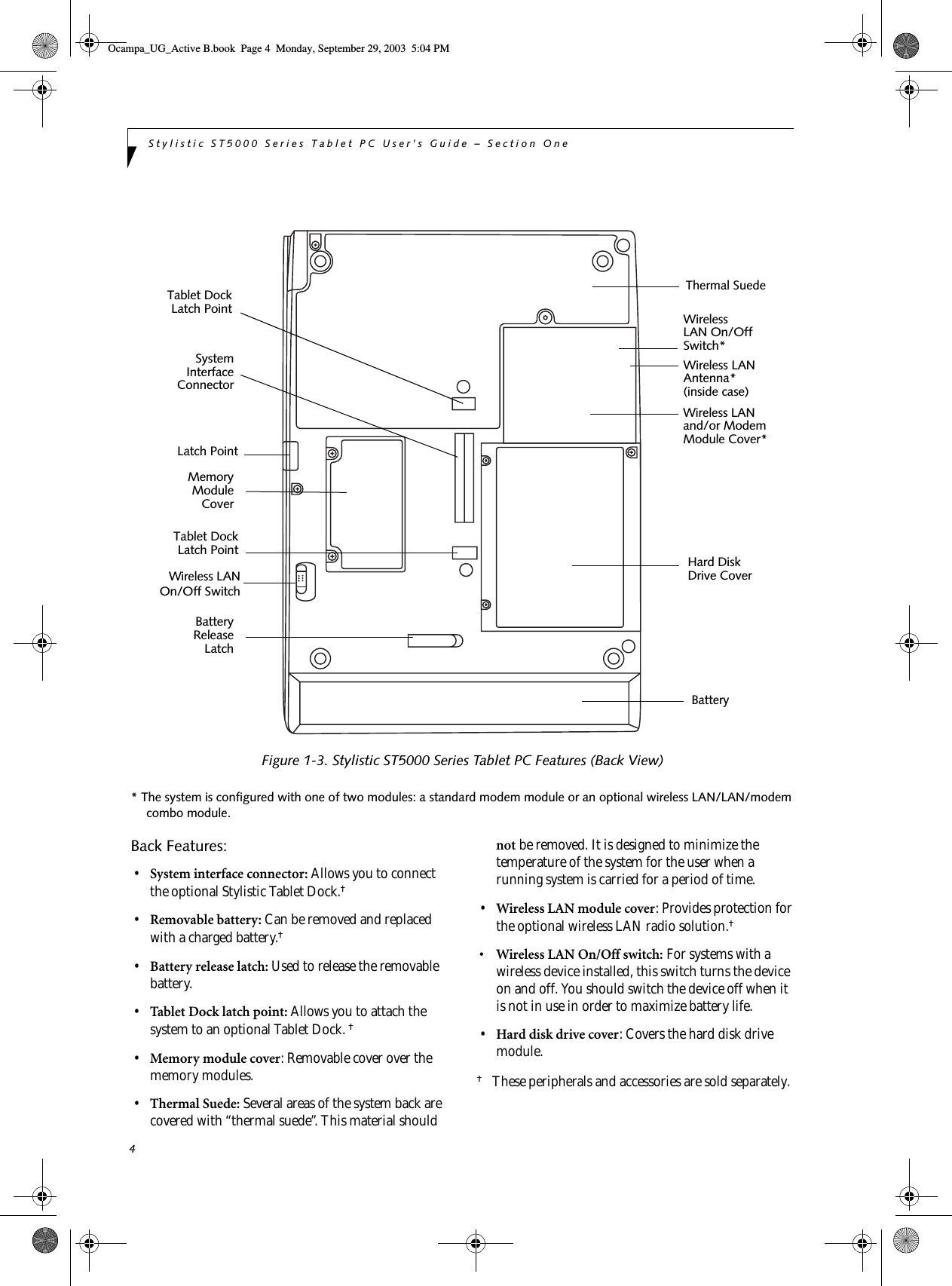 4Stylistic ST5000 Series Tablet PC User’s Guide – Section OneFigure 1-3. Stylistic ST5000 Series Tablet PC Features (Back View)* The system is configured with one of two modules: a standard modem module or an optional wireless LAN/LAN/modem combo module. Back Features: 1•System interface connector: Allows you to connect the optional Stylistic Tablet Dock.† •Removable battery: Can be removed and replaced with a charged battery.† •Battery release latch: Used to release the removable battery.•Tablet Dock latch point: Allows you to attach the system to an optional Tablet Dock. † •Memory module cover: Removable cover over the memory modules.•Thermal Suede: Several areas of the system back are covered with “thermal suede”. This material should not be removed. It is designed to minimize the temperature of the system for the user when a running system is carried for a period of time.•Wireless LAN module cover: Provides protection for the optional wireless LAN radio solution.† • Wireless LAN On/Off switch: For systems with a wireless device installed, this switch turns the device on and off. You should switch the device off when it is not in use in order to maximize battery life.    •Hard disk drive cover: Covers the hard disk drive module.†These peripherals and accessories are sold separately.Hard Disk Battery MemoryBatterySystemWireless LANReleaseLatchModuleCoverand/or ModemModule Cover*InterfaceConnectorDrive CoverTablet DockLatch PointTablet DockLatch PointWirelessLAN On/OffSwitch* Wireless LANAntenna* Latch PointThermal Suede(inside case)Wireless LANOn/Off SwitchOcampa_UG_Active B.book  Page 4  Monday, September 29, 2003  5:04 PM