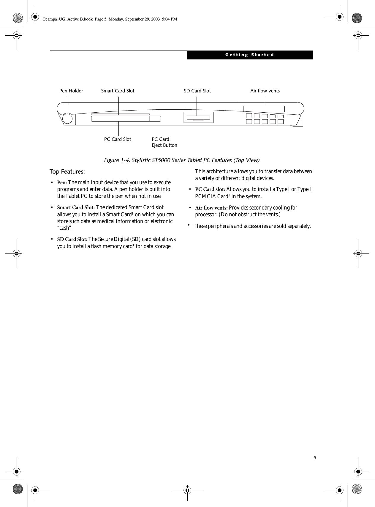 5Getting Started Figure 1-4. Stylistic ST5000 Series Tablet PC Features (Top View)Top Features: 1•Pen: The main input device that you use to execute programs and enter data. A pen holder is built into the Tablet PC to store the pen when not in use. •Smart Card Slot: The dedicated Smart Card slot allows you to install a Smart Card† on which you can store such data as medical information or electronic “cash”. •SD Card Slot: The Secure Digital (SD) card slot allows you to install a flash memory card† for data storage. This architecture allows you to transfer data between a variety of different digital devices. •PC Card slot: Allows you to install a Type I or Type II PCMCIA Card† in the system.•Air flow vents: Provides secondary cooling for processor. (Do not obstruct the vents.)†These peripherals and accessories are sold separately.Pen HolderPC Card Slot PC Card Eject ButtonAir flow ventsSmart Card Slot SD Card SlotOcampa_UG_Active B.book  Page 5  Monday, September 29, 2003  5:04 PM