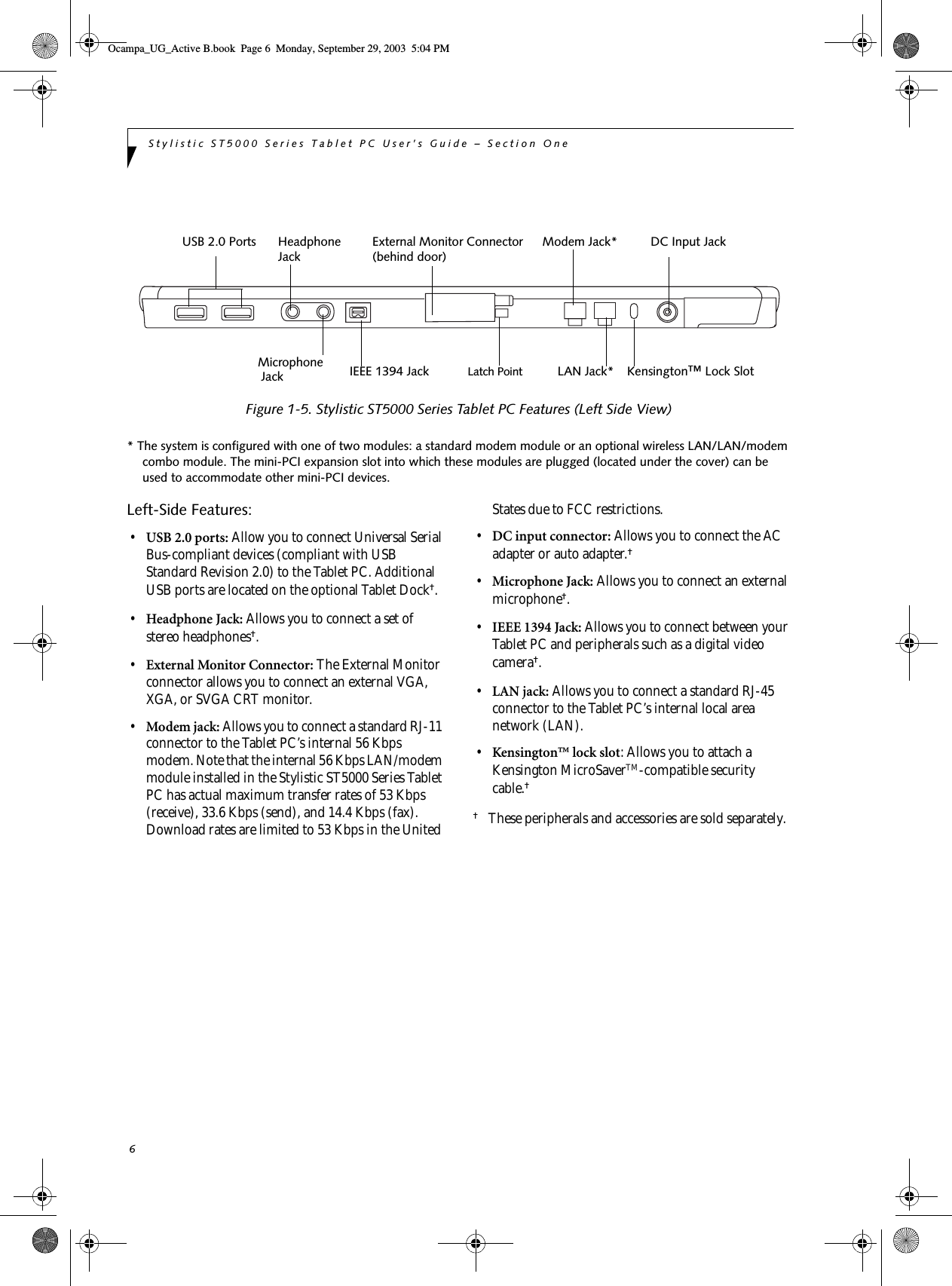 6Stylistic ST5000 Series Tablet PC User’s Guide – Section One Figure 1-5. Stylistic ST5000 Series Tablet PC Features (Left Side View)* The system is configured with one of two modules: a standard modem module or an optional wireless LAN/LAN/modem combo module. The mini-PCI expansion slot into which these modules are plugged (located under the cover) can be used to accommodate other mini-PCI devices. Left-Side Features: 1•USB 2.0 ports: Allow you to connect Universal Serial Bus-compliant devices (compliant with USB Standard Revision 2.0) to the Tablet PC. Additional USB ports are located on the optional Tablet Dock†.•Headphone Jack: Allows you to connect a set of stereo headphones†. •External Monitor Connector: The External Monitor connector allows you to connect an external VGA, XGA, or SVGA CRT monitor.•Modem jack: Allows you to connect a standard RJ-11 connector to the Tablet PC’s internal 56 Kbps modem. Note that the internal 56 Kbps LAN/modem module installed in the Stylistic ST5000 Series Tablet PC has actual maximum transfer rates of 53 Kbps (receive), 33.6 Kbps (send), and 14.4 Kbps (fax). Download rates are limited to 53 Kbps in the United States due to FCC restrictions.•DC input connector: Allows you to connect the AC adapter or auto adapter.† •Microphone Jack: Allows you to connect an external microphone†. •IEEE 1394 Jack: Allows you to connect between your Tablet PC and peripherals such as a digital video camera†.•LAN jack: Allows you to connect a standard RJ-45 connector to the Tablet PC’s internal local area network (LAN). •Kensington™ lock slot: Allows you to attach a Kensington MicroSaverTM-compatible security cable.† †These peripherals and accessories are sold separately. Modem Jack*LAN Jack* Kensington™ Lock SlotDC Input JackExternal Monitor Connector(behind door)Latch PointUSB 2.0 Ports HeadphoneJackMicrophoneJack IEEE 1394 JackOcampa_UG_Active B.book  Page 6  Monday, September 29, 2003  5:04 PM